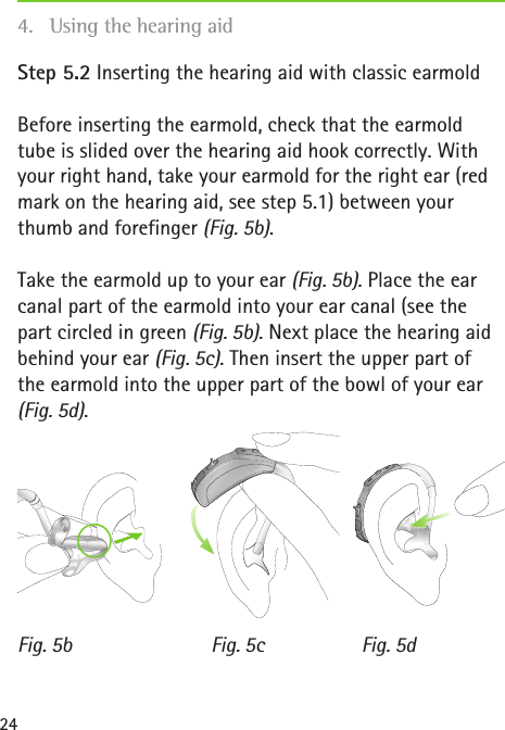 Fig. 5b Fig. 5dFig. 5c24Step 5.2 Inserting the hearing aid with classic earmoldBefore inserting the earmold, check that the earmold tube is slided over the hearing aid hook correctly. With your right hand, take your earmold for the right ear (red mark on the hearing aid, see step 5.1) between your thumb and forefinger (Fig. 5b).Take the earmold up to your ear (Fig. 5b). Place the ear canal part of the earmold into your ear canal (see the part circled in green (Fig. 5b). Next place the hearing aid behind your ear (Fig. 5c). Then insert the upper part of  the earmold into the upper part of the bowl of your ear (Fig.5d).4.  Using the hearing aid