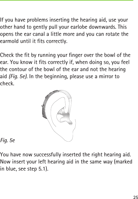 Fig. 5e25If you have problems inserting the hearing aid, use your other hand to gently pull your earlobe downwards. This opens the ear canal a little more and you can rotate the earmold until it fits correctly.Check the fit by running your finger over the bowl of the ear. You know it fits correctly if, when doing so, you feel the contour of the bowl of the ear and not the hearing aid (Fig. 5e). In the beginning, please use a mirror to check.You have now successfully inserted the right hearing aid. Now insert your left hearing aid in the same way (marked in blue, see step 5.1). 