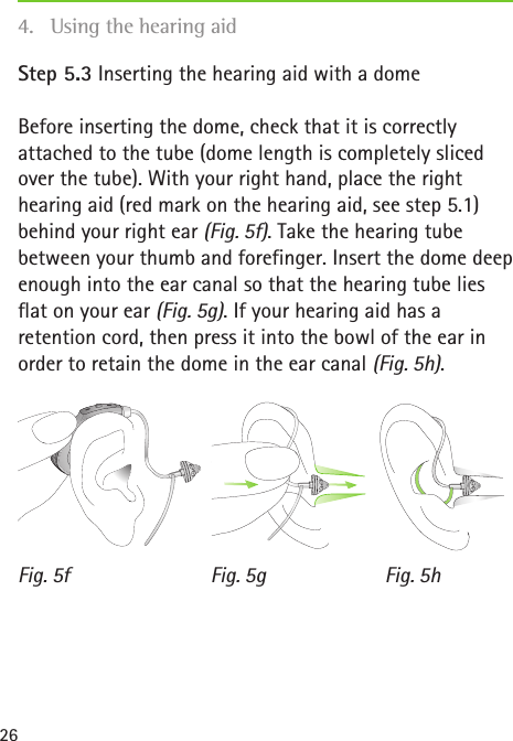 Fig. 5f Fig. 5g Fig. 5h26Step 5.3 Inserting the hearing aid with a domeBefore inserting the dome, check that it is correctly attached to the tube (dome length is completely sliced over the tube). With your right hand, place the right hearing aid (red mark on the hearing aid, see step 5.1) behind your right ear (Fig. 5f). Take the hearing tube between your thumb and forefinger. Insert the dome deep enough into the ear canal so that the hearing tube lies flat on your ear (Fig. 5g). If your hearing aid has a retention cord, then press it into the bowl of the ear in order to retain the dome in the ear canal (Fig. 5h).4.  Using the hearing aid