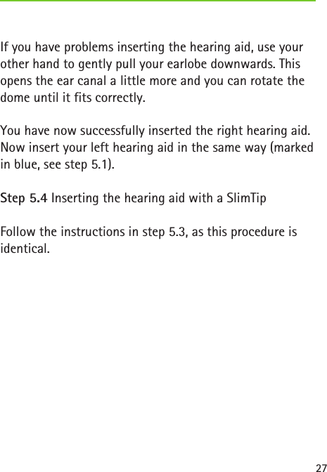 27If you have problems inserting the hearing aid, use your other hand to gently pull your earlobe downwards. This opens the ear canal a little more and you can rotate the dome until it fits correctly.You have now successfully inserted the right hearing aid. Now insert your left hearing aid in the same way (marked in blue, see step 5.1).Step 5.4 Inserting the hearing aid with a SlimTipFollow the instructions in step 5.3, as this procedure is identical. 