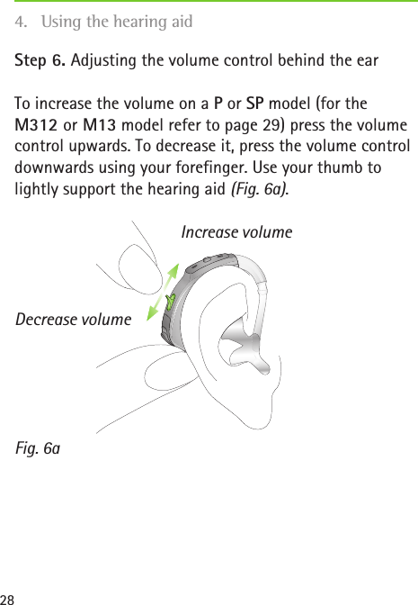 Fig. 6aIncrease volumeDecrease volume28Step 6. Adjusting the volume control behind the earTo increase the volume on a P or SP model (for the  M312 or M13 model refer to page 29) press the volume control upwards. To decrease it, press the volume control downwards using your forefinger. Use your thumb to lightly support the hearing aid (Fig. 6a).4.  Using the hearing aid