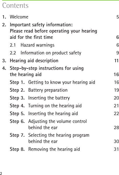 2Contents1.  Welcome 52.  Important safety information:  Please read before operating your hearing  aid for the rst time  62.1  Hazard warnings  62.2  Information on product safety  93.  Hearing aid description  114.  Step-by-step instructions for using  the hearing aid  16Step 1.  Getting to know your hearing aid  16Step 2.  Battery preparation  19Step 3.  Inserting the battery  20Step 4.  Turning on the hearing aid  21Step 5.  Inserting the hearing aid  22Step 6.  Adjusting the volume control    behind the ear  28Step 7.  Selecting the hearing program    behind the ear  30Step 8.  Removing the hearing aid  31