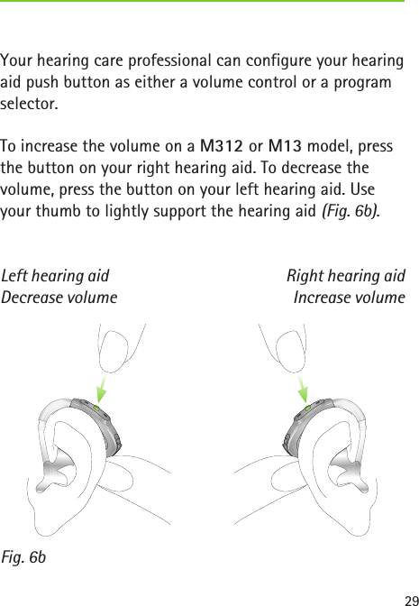 Decrease volume Increase volumeLeft hearing aid Right hearing aidFig. 6b29Your hearing care professional can configure your hearing aid push button as either a volume control or a program selector.To increase the volume on a M312 or M13 model, press the button on your right hearing aid. To decrease the volume, press the button on your left hearing aid. Use your thumb to lightly support the hearing aid (Fig. 6b). 