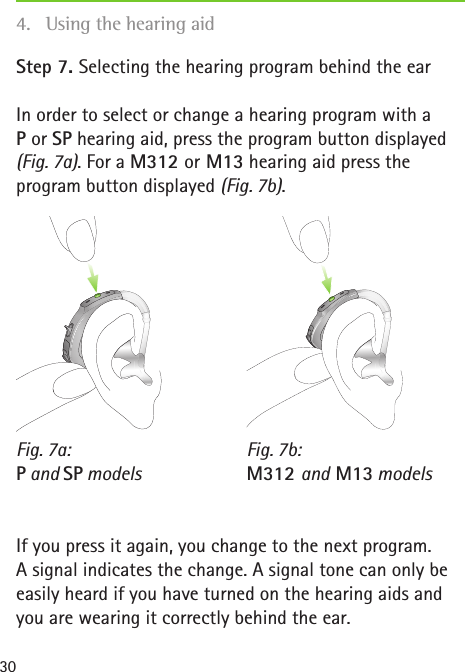 Fig. 7a:  P and SP modelsFig. 7b: M312 and M13 models30Step 7. Selecting the hearing program behind the earIn order to select or change a hearing program with a  P or SP hearing aid, press the program button displayed (Fig. 7a). For a M312 or M13 hearing aid press the program button displayed (Fig. 7b).If you press it again, you change to the next program.  A signal indicates the change. A signal tone can only be easily heard if you have turned on the hearing aids and you are wearing it correctly behind the ear.4.  Using the hearing aid