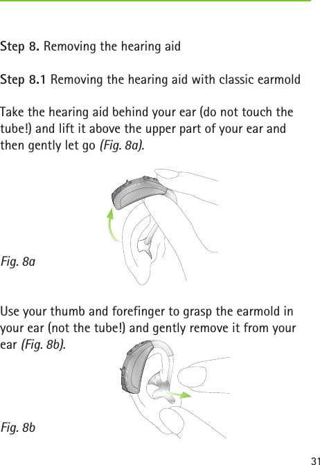 Fig. 8aFig. 8b31Step 8. Removing the hearing aidStep 8.1 Removing the hearing aid with classic earmoldTake the hearing aid behind your ear (do not touch the tube!) and lift it above the upper part of your ear and then gently let go (Fig. 8a).Use your thumb and forefinger to grasp the earmold in your ear (not the tube!) and gently remove it from your ear (Fig. 8b).