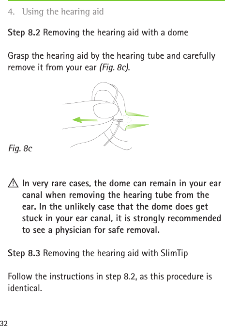 Fig. 8c32Step 8.2 Removing the hearing aid with a domeGrasp the hearing aid by the hearing tube and carefully remove it from your ear (Fig. 8c). !In very rare cases, the dome can remain in your ear canal when removing the hearing tube from the ear. In the unlikely case that the dome does get stuck in your ear canal, it is strongly recommended to see a physician for safe removal.Step 8.3 Removing the hearing aid with SlimTipFollow the instructions in step 8.2, as this procedure is identical.4.  Using the hearing aid