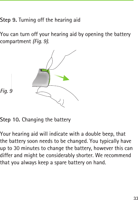 Fig. 933Step 9. Turning off the hearing aidYou can turn off your hearing aid by opening the battery compartment (Fig. 9).Step 10. Changing the batteryYour hearing aid will indicate with a double beep, that the battery soon needs to be changed. You typically have up to 30 minutes to change the battery, however this can differ and might be considerably shorter. We recommend that you always keep a spare battery on hand.