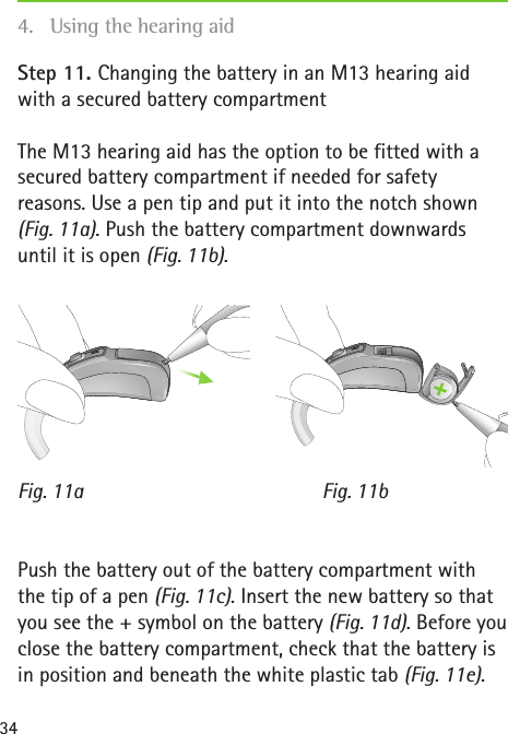 Fig. 11bFig. 11a34Step 11. Changing the battery in an M13 hearing aid with a secured battery compartmentThe M13 hearing aid has the option to be fitted with a secured battery compartment if needed for safety reasons. Use a pen tip and put it into the notch shown (Fig. 11a). Push the battery compartment downwards until it is open (Fig. 11b).Push the battery out of the battery compartment with the tip of a pen (Fig. 11c). Insert the new battery so that you see the + symbol on the battery (Fig. 11d). Before you close the battery compartment, check that the battery is in position and beneath the white plastic tab (Fig. 11e). 4.  Using the hearing aid