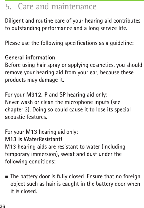 36Diligent and routine care of your hearing aid contributes to outstanding performance and a long service life.Please use the following specifications as a guideline:General information Before using hair spray or applying cosmetics, you should remove your hearing aid from your ear, because these products may damage it.For your M312, P and SP hearing aid only: Never wash or clean the microphone inputs (see chapter3). Doing so could cause it to lose its special acoustic features.For your M13 hearing aid only:  M13 is WaterResistant! M13 hearing aids are resistant to water (including temporary immersion), sweat and dust under the following conditions: SThe battery door is fully closed. Ensure that no foreign object such as hair is caught in the battery door when it is closed.5.  Care and maintenance