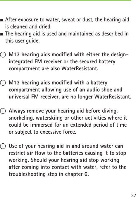 37 SAfter exposure to water, sweat or dust, the hearing aid is cleaned and dried. SThe hearing aid is used and maintained as described in this user guide.  IM13 hearing aids modified with either the design-integrated FM receiver or the secured battery compartment are also WaterResistant. IM13 hearing aids modified with a battery compartment allowing use of an audio shoe and universal FM receiver, are no longer WaterResistant. IAlways remove your hearing aid before diving, snorkeling, waterskiing or other activities where it could be immersed for an extended period of time or subject to excessive force. IUse of your hearing aid in and around water can restrict air flow to the batteries causing it to stop working. Should your hearing aid stop working after coming into contact with water, refer to the troubleshooting step in chapter 6.