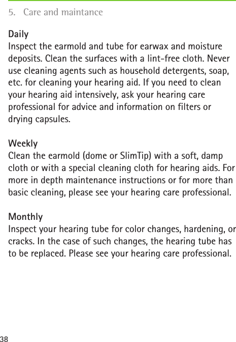 38Daily Inspect the earmold and tube for earwax and moisture deposits. Clean the surfaces with a lint-free cloth. Never use cleaning agents such as household detergents, soap, etc. for cleaning your hearing aid. If you need to clean your hearing aid intensively, ask your hearing care professional for advice and information on filters or drying capsules.Weekly Clean the earmold (dome or SlimTip) with a soft, damp cloth or with a special cleaning cloth for hearing aids. For more in depth maintenance instructions or for more than basic cleaning, please see your hearing care professional.Monthly Inspect your hearing tube for color changes, hardening, or cracks. In the case of such changes, the hearing tube has to be replaced. Please see your hearing care professional.5.  Care and maintance