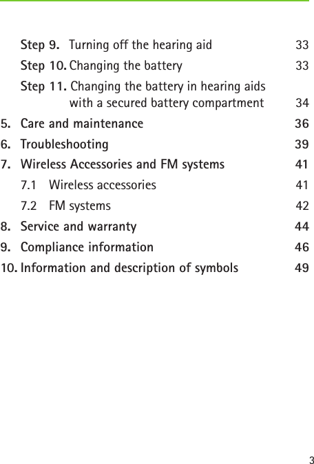 3Step 9.  Turning off the hearing aid  33Step 10. Changing the battery  33Step 11. Changing the battery in hearing aids    with a secured battery compartment  345.  Care and maintenance  366.  Troubleshooting 397.  Wireless Accessories and FM systems  417.1  Wireless accessories  417.2  FM systems  428.  Service and warranty  449.  Compliance information  4610. Information and description of symbols  49