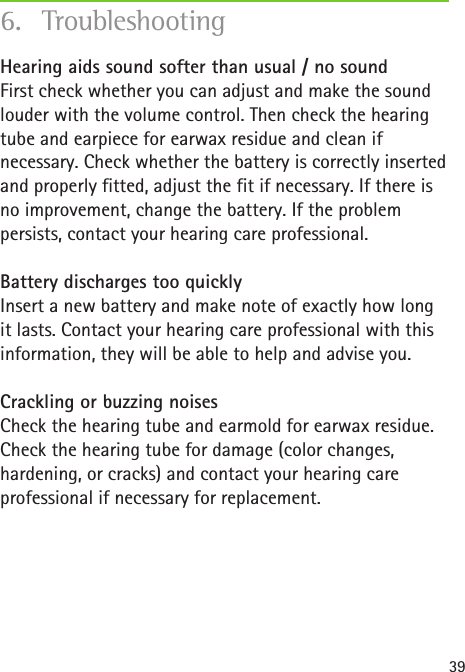 39Hearing aids sound softer than usual / no sound First check whether you can adjust and make the sound louder with the volume control. Then check the hearing tube and earpiece for earwax residue and clean if necessary. Check whether the battery is correctly inserted and properly fitted, adjust the fit if necessary. If there is no improvement, change the battery. If the problem persists, contact your hearing care professional.Battery discharges too quickly Insert a new battery and make note of exactly how long it lasts. Contact your hearing care professional with this information, they will be able to help and advise you.Crackling or buzzing noises Check the hearing tube and earmold for earwax residue. Check the hearing tube for damage (color changes, hardening, or cracks) and contact your hearing care professional if necessary for replacement.6. Troubleshooting