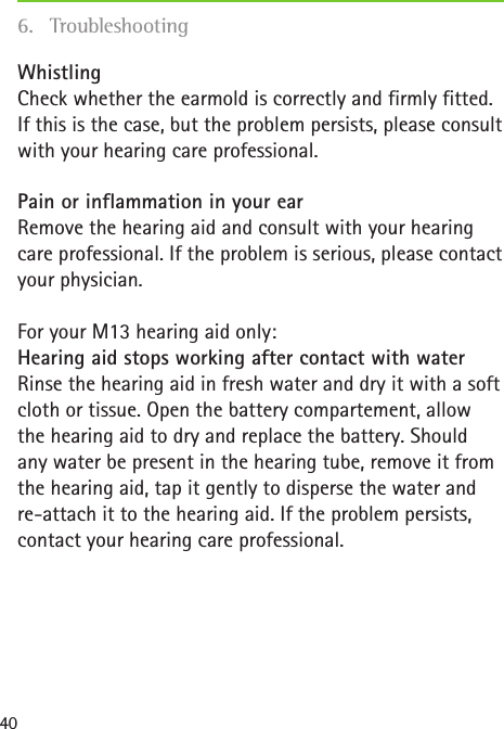 40Whistling Check whether the earmold is correctly and firmly fitted. If this is the case, but the problem persists, please consult with your hearing care professional.Pain or inflammation in your ear Remove the hearing aid and consult with your hearing care professional. If the problem is serious, please contact your physician.For your M13 hearing aid only: Hearing aid stops working after contact with water Rinse the hearing aid in fresh water and dry it with a soft cloth or tissue. Open the battery compartement, allow the hearing aid to dry and replace the battery. Should  any water be present in the hearing tube, remove it from  the hearing aid, tap it gently to disperse the water and re-attach it to the hearing aid. If the problem persists, contact your hearing care professional.6. Troubleshooting
