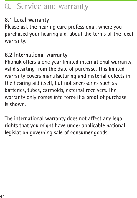 448.1 Local warranty Please ask the hearing care professional, where you purchased your hearing aid, about the terms of the local warranty.8.2 International warranty Phonak offers a one year limited international warranty, valid starting from the date of purchase. This limited warranty covers manufacturing and material defects in the hearing aid itself, but not accessories such as batteries, tubes, earmolds, external receivers. The warranty only comes into force if a proof of purchase  is shown.The international warranty does not affect any legal rights that you might have under applicable national legislation governing sale of consumer goods.8.  Service and warranty