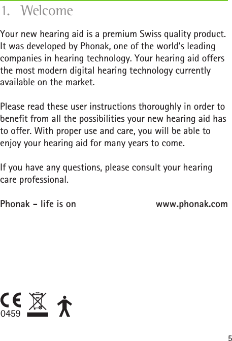 04595Your new hearing aid is a premium Swiss quality product. It was developed by Phonak, one of the world‘s leading companies in hearing technology. Your hearing aid offers the most modern digital hearing technology currently available on the market. Please read these user instructions thoroughly in order to benefit from all the possibilities your new hearing aid has to offer. With proper use and care, you will be able to enjoy your hearing aid for many years to come. If you have any questions, please consult your hearing care professional.Phonak - life is on  www.phonak.com1. Welcome