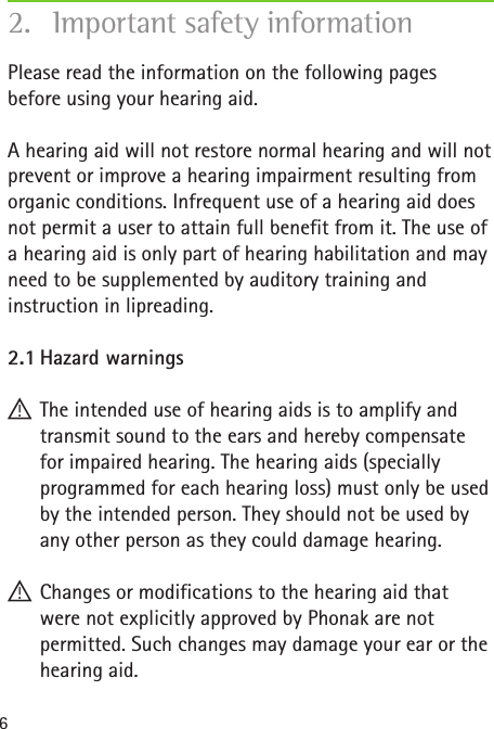 6Please read the information on the following pages before using your hearing aid. A hearing aid will not restore normal hearing and will not prevent or improve a hearing impairment resulting from organic conditions. Infrequent use of a hearing aid does not permit a user to attain full benefit from it. The use of a hearing aid is only part of hearing habilitation and may need to be supplemented by auditory training and instruction in lipreading.2.1 Hazard warnings !The intended use of hearing aids is to amplify and transmit sound to the ears and hereby compensate for impaired hearing. The hearing aids (specially programmed for each hearing loss) must only be used by the intended person. They should not be used by any other person as they could damage hearing. !Changes or modifications to the hearing aid that were not explicitly approved by Phonak are not permitted. Such changes may damage your ear or the hearing aid.2.  Important safety information