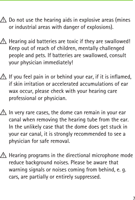 7 !Do not use the hearing aids in explosive areas (mines or industrial areas with danger of explosions). !Hearing aid batteries are toxic if they are swallowed! Keep out of reach of children, mentally challenged people and pets. If batteries are swallowed, consult your physician immediately! !If you feel pain in or behind your ear, if it is inflamed, if skin irritation or accelerated accumulations of ear wax occur, please check with your hearing care professional or physician. !In very rare cases, the dome can remain in your ear canal when removing the hearing tube from the ear. In the unlikely case that the dome does get stuck in your ear canal, it is strongly recommended to see a physician for safe removal. !Hearing programs in the directional microphone mode reduce background noises. Please be aware that warning signals or noises coming from behind, e. g. cars, are partially or entirely suppressed. 