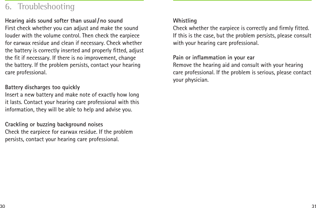 30 31Whistling Check whether the earpiece is correctly and firmly fitted. If this is the case, but the problem persists, please consult with your hearing care professional. Pain or inflammation in your ear Remove the hearing aid and consult with your hearing care professional. If the problem is serious, please contact your physician.Hearing aids sound softer than usual / no sound First check whether you can adjust and make the sound louder with the volume control. Then check the earpiece for earwax residue and clean if necessary. Check whether the battery is correctly inserted and properly fitted, adjust the fit if necessary. If there is no improvement, change the battery. If the problem persists, contact your hearing care professional.Battery discharges too quickly Insert a new battery and make note of exactly how long it lasts. Contact your hearing care professional with this information, they will be able to help and advise you.Crackling or buzzing background noises Check the earpiece for earwax residue. If the problem persists, contact your hearing care professional.6. Troubleshooting