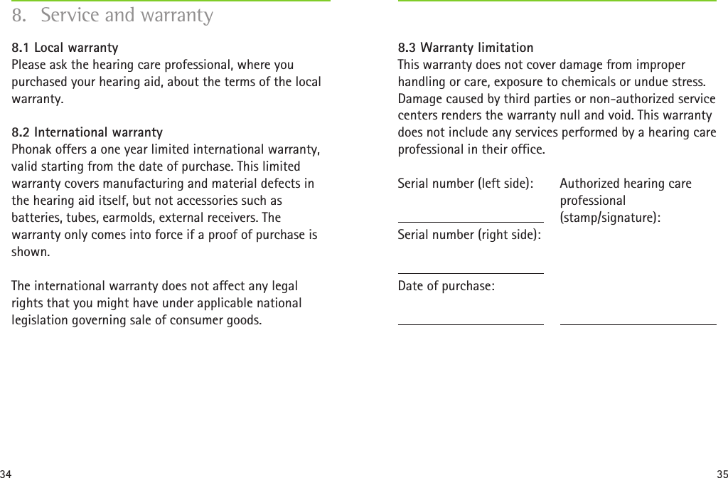 34 358.  Service and warranty8.1 Local warranty Please ask the hearing care professional, where you purchased your hearing aid, about the terms of the local warranty.8.2 International warranty Phonak offers a one year limited international warranty, valid starting from the date of purchase. This limited warranty covers manufacturing and material defects in the hearing aid itself, but not accessories such as batteries, tubes, earmolds, external receivers. The warranty only comes into force if a proof of purchase is shown.The international warranty does not affect any legal rights that you might have under applicable national legislation governing sale of consumer goods.8.3 Warranty limitation This warranty does not cover damage from improper handling or care, exposure to chemicals or undue stress. Damage caused by third parties or non-authorized service centers renders the warranty null and void. This warranty does not include any services performed by a hearing care professional in their office.Serial number (left side):Serial number (right side):Date of purchase:Authorized hearing care  professional (stamp/signature):