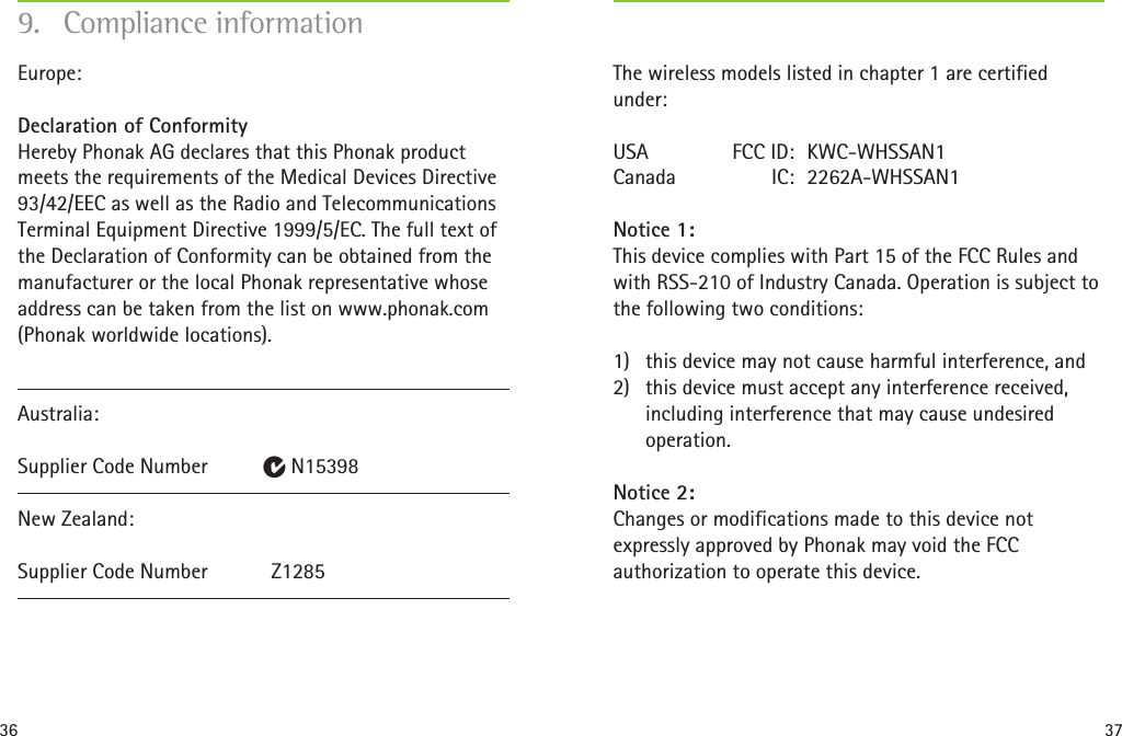 36 37The wireless models listed in chapter 1 are certified under:USA   FCC ID:  KWC-WHSSAN1 Canada  IC:  2262A-WHSSAN1Notice 1: This device complies with Part 15 of the FCC Rules and with RSS-210 of Industry Canada. Operation is subject to the following two conditions:1)  this device may not cause harmful interference, and2)  this device must accept any interference received, including interference that may cause undesired operation.Notice 2: Changes or modifications made to this device not expressly approved by Phonak may void the FCC authorization to operate this device. Europe:  Declaration of Conformity  Hereby Phonak AG declares that this Phonak product meets the requirements of the Medical Devices Directive 93/42/EEC as well as the Radio and Telecommunications Terminal Equipment Directive 1999/5/EC. The full text of the Declaration of Conformity can be obtained from the manufacturer or the local Phonak representative whose address can be taken from the list on www.phonak.com (Phonak worldwide locations).Australia:  Supplier Code Number   E N15398New Zealand:  Supplier Code Number   Z12859.  Compliance information
