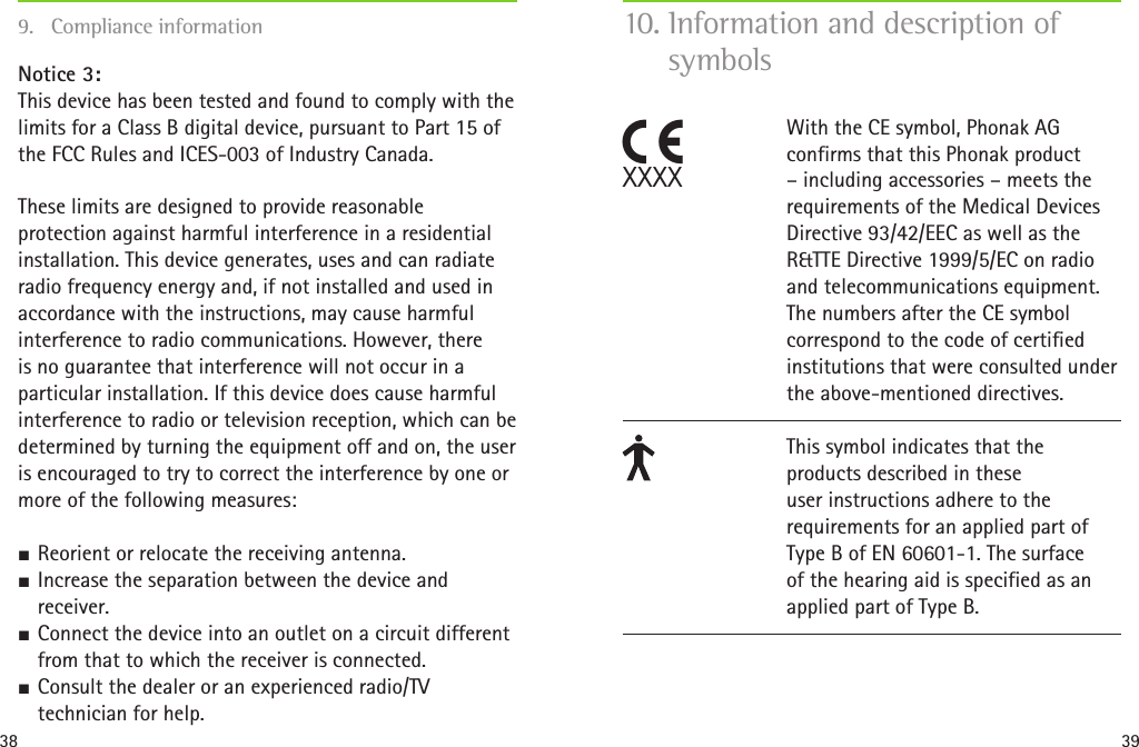 38 39Notice 3: This device has been tested and found to comply with the limits for a Class B digital device, pursuant to Part 15 of the FCC Rules and ICES-003 of Industry Canada.These limits are designed to provide reasonable protection against harmful interference in a residential installation. This device generates, uses and can radiate radio frequency energy and, if not installed and used in accordance with the instructions, may cause harmful interference to radio communications. However, there is no guarantee that interference will not occur in a particular installation. If this device does cause harmful interference to radio or television reception, which can be determined by turning the equipment off and on, the user is encouraged to try to correct the interference by one or more of the following measures: SReorient or relocate the receiving antenna. SIncrease the separation between the device and receiver. SConnect the device into an outlet on a circuit different from that to which the receiver is connected. SConsult the dealer or an experienced radio/TV technician for help.9.  Compliance information 10. Information and description of symbolsWith the CE symbol, Phonak AG confirms that this Phonak product – including accessories – meets the requirements of the Medical Devices Directive 93/42/EEC as well as the R&amp;TTE Directive 1999/5/EC on radio and telecommunications equipment. The numbers after the CE symbol correspond to the code of certified institutions that were consulted under the above-mentioned directives.This symbol indicates that the products described in these user instructions adhere to the requirements for an applied part of Type B of EN 60601-1. The surface of the hearing aid is specified as an applied part of Type B.CXXXX