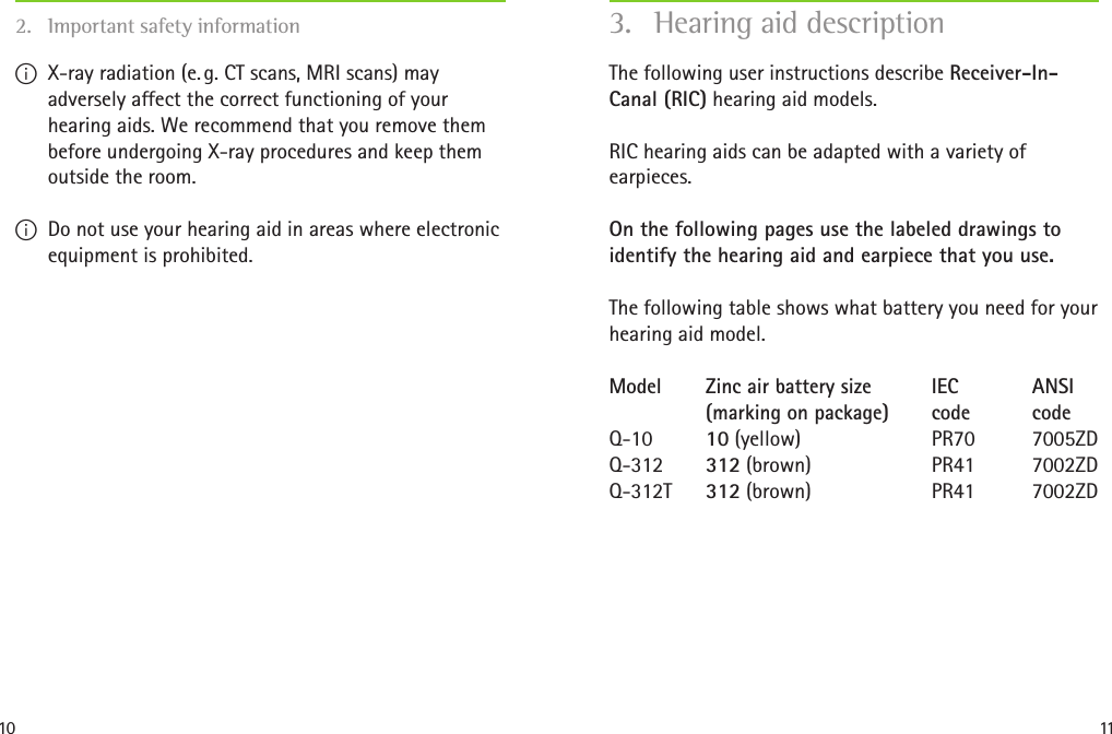 10 11The following user instructions describe Receiver-In-Canal (RIC) hearing aid models.RIC hearing aids can be adapted with a variety of  earpieces.On the following pages use the labeled drawings to identify the hearing aid and earpiece that you use.The following table shows what battery you need for your hearing aid model.Model  Zinc air battery size  IEC  ANSI    (marking on package)  code  code Q-10  10 (yellow)  PR70  7005ZD Q-312  312 (brown)  PR41  7002ZD Q-312T  312 (brown)  PR41  7002ZD3.  Hearing aid description I X-ray radiation (e. g. CT scans, MRI scans) may adversely affect the correct functioning of your hearing aids. We recommend that you remove them before undergoing X-ray procedures and keep them outside the room. I Do not use your hearing aid in areas where electronic equipment is prohibited.2.  Important safety information