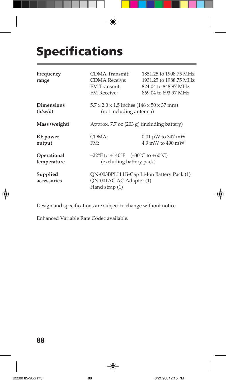 88SpecificationsFrequency CDMA Transmit: 1851.25 to 1908.75 MHzrange CDMA Receive: 1931.25 to 1988.75 MHzFM Transmit: 824.04 to 848.97 MHzFM Receive: 869.04 to 893.97 MHzDimensions 5.7 x 2.0 x 1.5 inches (146 x 50 x 37 mm)(h/w/d) (not including antenna)Mass (weight) Approx. 7.7 oz (203 g) (including battery)RF power CDMA: 0.01 &micro;W to 347 mWoutput FM: 4.9 mW to 490 mWOperational &ndash;22&deg;F to +140&deg;F    (&ndash;30&deg;C to +60&deg;C)temperature (excluding battery pack)Supplied QN-003BPLH Hi-Cap Li-Ion Battery Pack (1)accessories QN-001AC AC Adapter (1)Hand strap (1)Design and specifications are subject to change without notice.Enhanced Variable Rate Codec available.B2200 85-96draft3 8/21/98, 12:15 PM88