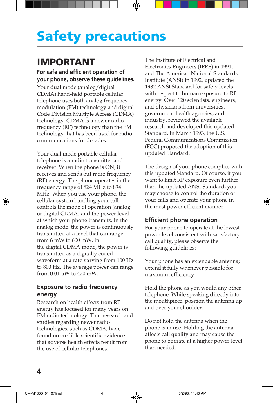 4The Institute of Electrical andElectronics Engineers (IEEE) in 1991,and The American National StandardsInstitute (ANSI) in 1992, updated the1982 ANSI Standard for safety levelswith respect to human exposure to RFenergy. Over 120 scientists, engineers,and physicians from universities,government health agencies, andindustry, reviewed the availableresearch and developed this updatedStandard. In March 1993, the U.S.Federal Communications Commission(FCC) proposed the adoption of thisupdated Standard.The design of your phone complies withthis updated Standard. Of course, if youwant to limit RF exposure even furtherthan the updated ANSI Standard, youmay choose to control the duration ofyour calls and operate your phone inthe most power efficient manner.Efficient phone operationFor your phone to operate at the lowestpower level consistent with satisfactorycall quality, please observe thefollowing guidelines:Your phone has an extendable antenna;extend it fully whenever possible formaximum efficiency.Hold the phone as you would any othertelephone. While speaking directly intothe mouthpiece, position the antenna upand over your shoulder.Do not hold the antenna when thephone is in use. Holding the antennaaffects call quality and may cause thephone to operate at a higher power levelthan needed.Safety precautionsIMPORTANTFor safe and efficient operation ofyour phone, observe these guidelines.Your dual mode (analog/digitalCDMA) hand-held portable cellulartelephone uses both analog frequencymodulation (FM) technology and digitalCode Division Multiple Access (CDMA)technology. CDMA is a newer radiofrequency (RF) technology than the FMtechnology that has been used for radiocommunications for decades.Your dual mode portable cellulartelephone is a radio transmitter andreceiver. When the phone is ON, itreceives and sends out radio frequency(RF) energy. The phone operates in thefrequency range of 824 MHz to 894MHz. When you use your phone, thecellular system handling your callcontrols the mode of operation (analogor digital CDMA) and the power levelat which your phone transmits. In theanalog mode, the power is continuouslytransmitted at a level that can rangefrom 6 mW to 600 mW. Inthe digital CDMA mode, the power istransmitted as a digitally codedwaveform at a rate varying from 100 Hzto 800 Hz. The average power can rangefrom 0.01 &micro;W to 420 mW.Exposure to radio frequencyenergyResearch on health effects from RFenergy has focused for many years onFM radio technology. That research andstudies regarding newer radiotechnologies, such as CDMA, havefound no credible scientific evidencethat adverse health effects result fromthe use of cellular telephones.CM-M1300_01_07final 3/2/98, 11:40 AM4