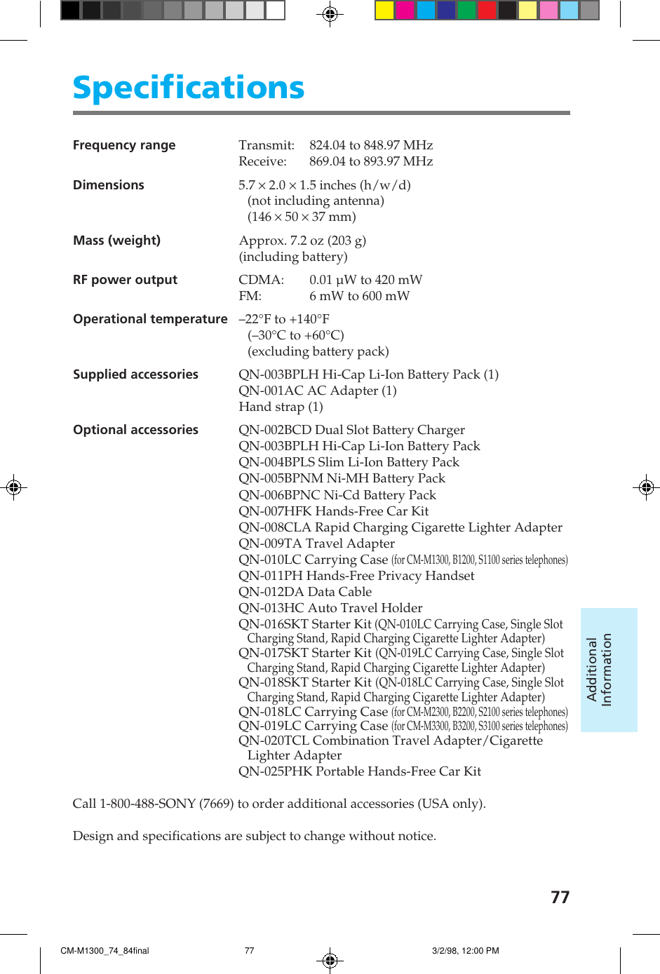 77AdditionalInformationSpecificationsFrequency range Transmit: 824.04 to 848.97 MHzReceive: 869.04 to 893.97 MHzDimensions 5.7 &times; 2.0 &times; 1.5 inches (h/w/d)(not including antenna)(146 &times; 50 &times; 37 mm)Mass (weight) Approx. 7.2 oz (203 g)(including battery)RF power output CDMA: 0.01 &micro;W to 420 mWFM: 6 mW to 600 mWOperational temperature&ndash;22&deg;F to +140&deg;F(&ndash;30&deg;C to +60&deg;C)(excluding battery pack)Supplied accessories QN-003BPLH Hi-Cap Li-Ion Battery Pack (1)QN-001AC AC Adapter (1)Hand strap (1)Optional accessories QN-002BCD Dual Slot Battery ChargerQN-003BPLH Hi-Cap Li-Ion Battery PackQN-004BPLS Slim Li-Ion Battery PackQN-005BPNM Ni-MH Battery PackQN-006BPNC Ni-Cd Battery PackQN-007HFK Hands-Free Car KitQN-008CLA Rapid Charging Cigarette Lighter AdapterQN-009TA Travel AdapterQN-010LC Carrying Case (for CM-M1300, B1200, S1100 series telephones)QN-011PH Hands-Free Privacy HandsetQN-012DA Data CableQN-013HC Auto Travel HolderQN-016SKT Starter Kit (QN-010LC Carrying Case, Single SlotCharging Stand, Rapid Charging Cigarette Lighter Adapter)QN-017SKT Starter Kit (QN-019LC Carrying Case, Single SlotCharging Stand, Rapid Charging Cigarette Lighter Adapter)QN-018SKT Starter Kit (QN-018LC Carrying Case, Single SlotCharging Stand, Rapid Charging Cigarette Lighter Adapter)QN-018LC Carrying Case (for CM-M2300, B2200, S2100 series telephones)QN-019LC Carrying Case (for CM-M3300, B3200, S3100 series telephones)QN-020TCL Combination Travel Adapter/CigaretteLighter AdapterQN-025PHK Portable Hands-Free Car KitCall 1-800-488-SONY (7669) to order additional accessories (USA only).Design and specifications are subject to change without notice.CM-M1300_74_84final 3/2/98, 12:00 PM77