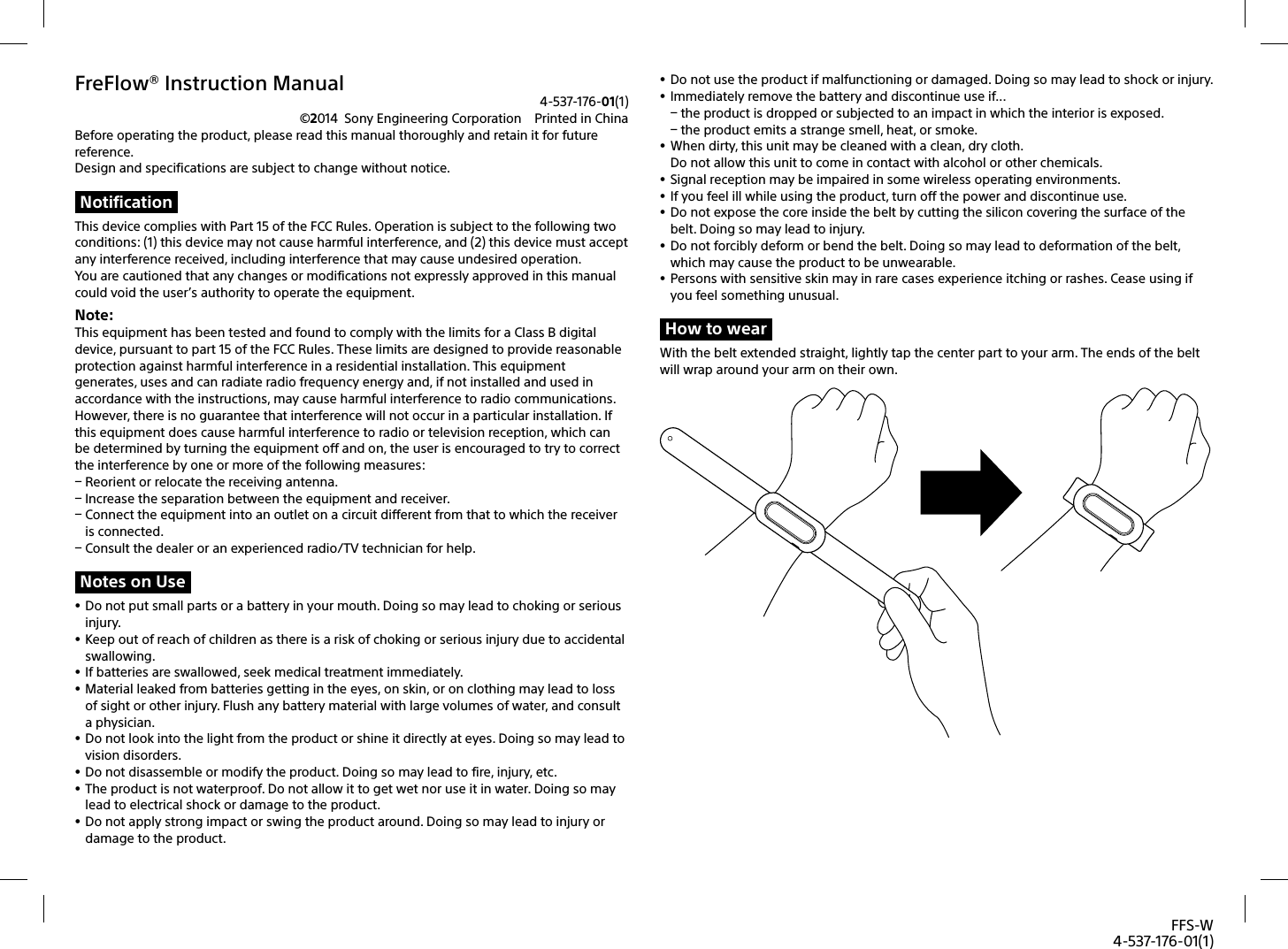 FFS-W4-537-176-01(1)FreFlow® Instruction Manual4-537-176-01(1)©2014  Sony Engineering Corporation  Printed in ChinaBefore operating the product, please read this manual thoroughly and retain it for future reference. Design and specifications are subject to change without notice.NotificationThis device complies with Part 15 of the FCC Rules. Operation is subject to the following two conditions: (1) this device may not cause harmful interference, and (2)this device must accept any interference received, including interference that may cause undesired operation.You are cautioned that any changes or modifications not expressly approved in this manual could void the user’s authority to operate the equipment.Note: This equipment has been tested and found to comply with the limits for a Class B digital device, pursuant to part 15 of the FCC Rules. These limits are designed to provide reasonable protection against harmful interference in a residential installation. This equipment generates, uses and can radiate radio frequency energy and, if not installed and used in accordance with the instructions, may cause harmful interference to radio communications. However, there is no guarantee that interference will not occur in a particular installation. If this equipment does cause harmful interference to radio or television reception, which can be determined by turning the equipment off and on, the user is encouraged to try to correct the interference by one or more of the following measures: Reorient or relocate the receiving antenna. Increase the separation between the equipment and receiver. Connect the equipment into an outlet on a circuit different from that to which the receiver is connected. Consult the dealer or an experienced radio/TV technician for help.Notes on Use Do not put small parts or a battery in your mouth. Doing so may lead to choking or serious injury.  Keep out of reach of children as there is a risk of choking or serious injury due to accidental swallowing.  If batteries are swallowed, seek medical treatment immediately.  Material leaked from batteries getting in the eyes, on skin, or on clothing may lead to loss of sight or other injury. Flush any battery material with large volumes of water, and consult a physician. Do not look into the light from the product or shine it directly at eyes. Doing so may lead to vision disorders.   Do not disassemble or modify the product. Doing so may lead to fire, injury, etc.  The product is not waterproof. Do not allow it to get wet nor use it in water. Doing so may lead to electrical shock or damage to the product. Do not apply strong impact or swing the product around. Doing so may lead to injury or damage to the product. Do not use the product if malfunctioning or damaged. Doing so may lead to shock or injury.  Immediately remove the battery and discontinue use if... the product is dropped or subjected to an impact in which the interior is exposed. the product emits a strange smell, heat, or smoke. When dirty, this unit may be cleaned with a clean, dry cloth. Do not allow this unit to come in contact with alcohol or other chemicals. Signal reception may be impaired in some wireless operating environments.  If you feel ill while using the product, turn off the power and discontinue use. Do not expose the core inside the belt by cutting the silicon covering the surface of the belt. Doing so may lead to injury. Do not forcibly deform or bend the belt. Doing so may lead to deformation of the belt, which may cause the product to be unwearable. Persons with sensitive skin may in rare cases experience itching or rashes. Cease using if you feel something unusual. How to wearWith the belt extended straight, lightly tap the center part to your arm. The ends of the belt will wrap around your arm on their own. 