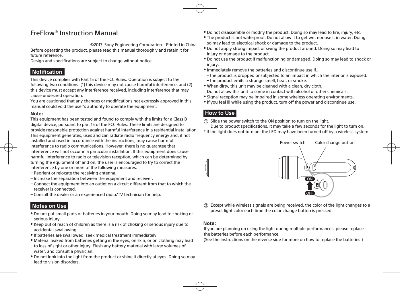 FreFlow® Instruction Manual©2017 Sony Engineering Corporation Printed in ChinaNotificationNotes on UseHow to UseColor change buttonPower switchNote: Before operating the product, please read this manual thoroughly and retain it for future reference.Design and specifications are subject to change without notice.This device complies with Part 15 of the FCC Rules. Operation is subject to the following two conditions: (1) this device may not cause harmful interference, and (2) this device must accept any interference received, including interference that may cause undesired operation.You are cautioned that any changes or modifications not expressly approved in this manual could void the user’s authority to operate the equipment.Note:This equipment has been tested and found to comply with the limits for a Class B digital device, pursuant to part 15 of the FCC Rules. These limits are designed to provide reasonable protection against harmful interference in a residential installation.This equipment generates, uses and can radiate radio frequency energy and, if not installed and used in accordance with the instructions, may cause harmful interference to radio communications. However, there is no guarantee that interference will not occur in a particular installation. If this equipment does cause harmful interference to radio or television reception, which can be determined by turning the equipment off and on, the user is encouraged to try to correct the interference by one or more of the following measures: Reorient or relocate the receiving antenna. Increase the separation between the equipment and receiver. Connect the equipment into an outlet on a circuit different from that to which the receiver is connected. Consult the dealer or an experienced radio/TV technician for help. Do not put small parts or batteries in your mouth. Doing so may lead to choking or serious injury. Keep out of reach of children as there is a risk of choking or serious injury due to accidental swallowing. If batteries are swallowed, seek medical treatment immediately. Material leaked from batteries getting in the eyes, on skin, or on clothing may lead to loss of sight or other injury. Flush any battery material with large volumes of water, and consult a physician. Do not look into the light from the product or shine it directly at eyes. Doing so may lead to vision disorders. Do not disassemble or modify the product. Doing so may lead to fire, injury, etc. The product is not waterproof. Do not allow it to get wet nor use it in water. Doing so may lead to electrical shock or damage to the product. Do not apply strong impact or swing the product around. Doing so may lead to injury or damage to the product. Do not use the product if malfunctioning or damaged. Doing so may lead to shock or injury. Immediately remove the batteries and discontinue use if... the product is dropped or subjected to an impact in which the interior is exposed. the product emits a strange smell, heat, or smoke. When dirty, this unit may be cleaned with a clean, dry cloth.Do not allow this unit to come in contact with alcohol or other chemicals. Signal reception may be impaired in some wireless operating environments. If you feel ill while using the product, turn off the power and discontinue use.  Slide the power switch to the ON position to turn on the light.Due to product specifications, it may take a few seconds for the light to turn on.* If the light does not turn on, the LED may have been turned off by a wireless system.  Except while wireless signals are being received, the color of the light changes to a preset light color each time the color change button is pressed.If you are planning on using the light during multiple performances, please replacethe batteries before each performance.(See the instructions on the reverse side for more on how to replace the batteries.)