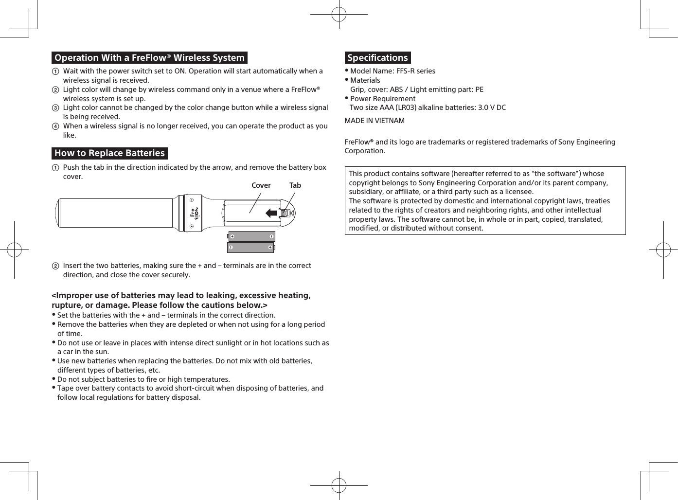   Wait with the power switch set to ON. Operation will start automatically when a wireless signal is received.  Light color will change by wireless command only in a venue where a FreFlow® wireless system is set up.  Light color cannot be changed by the color change button while a wireless signal is being received.  When a wireless signal is no longer received, you can operate the product as you like. Model Name: FFS-R series MaterialsGrip, cover: ABS / Light emitting part: PE Power RequirementTwo size AAA (LR03) alkaline batteries: 3.0 V DC  Push the tab in the direction indicated by the arrow, and remove the battery box cover.  Insert the two batteries, making sure the + and – terminals are in the correct direction, and close the cover securely. Set the batteries with the + and – terminals in the correct direction. Remove the batteries when they are depleted or when not using for a long period of time. Do not use or leave in places with intense direct sunlight or in hot locations such as a car in the sun. Use new batteries when replacing the batteries. Do not mix with old batteries, different types of batteries, etc. Do not subject batteries to fire or high temperatures. Tape over battery contacts to avoid short-circuit when disposing of batteries, and follow local regulations for battery disposal.Operation With a FreFlow® Wireless SystemHow to Replace BatteriesTabCover&lt;Improper use of batteries may lead to leaking, excessive heating, rupture, or damage. Please follow the cautions below.&gt;SpecificationsMADE IN VIETNAMFreFlow® and its logo are trademarks or registered trademarks of Sony EngineeringCorporation.This product contains software (hereafter referred to as “the software”) whose copyright belongs to Sony Engineering Corporation and/or its parent company, subsidiary, or affiliate, or a third party such as a licensee.The software is protected by domestic and international copyright laws, treaties related to the rights of creators and neighboring rights, and other intellectual property laws. The software cannot be, in whole or in part, copied, translated, modified, or distributed without consent.