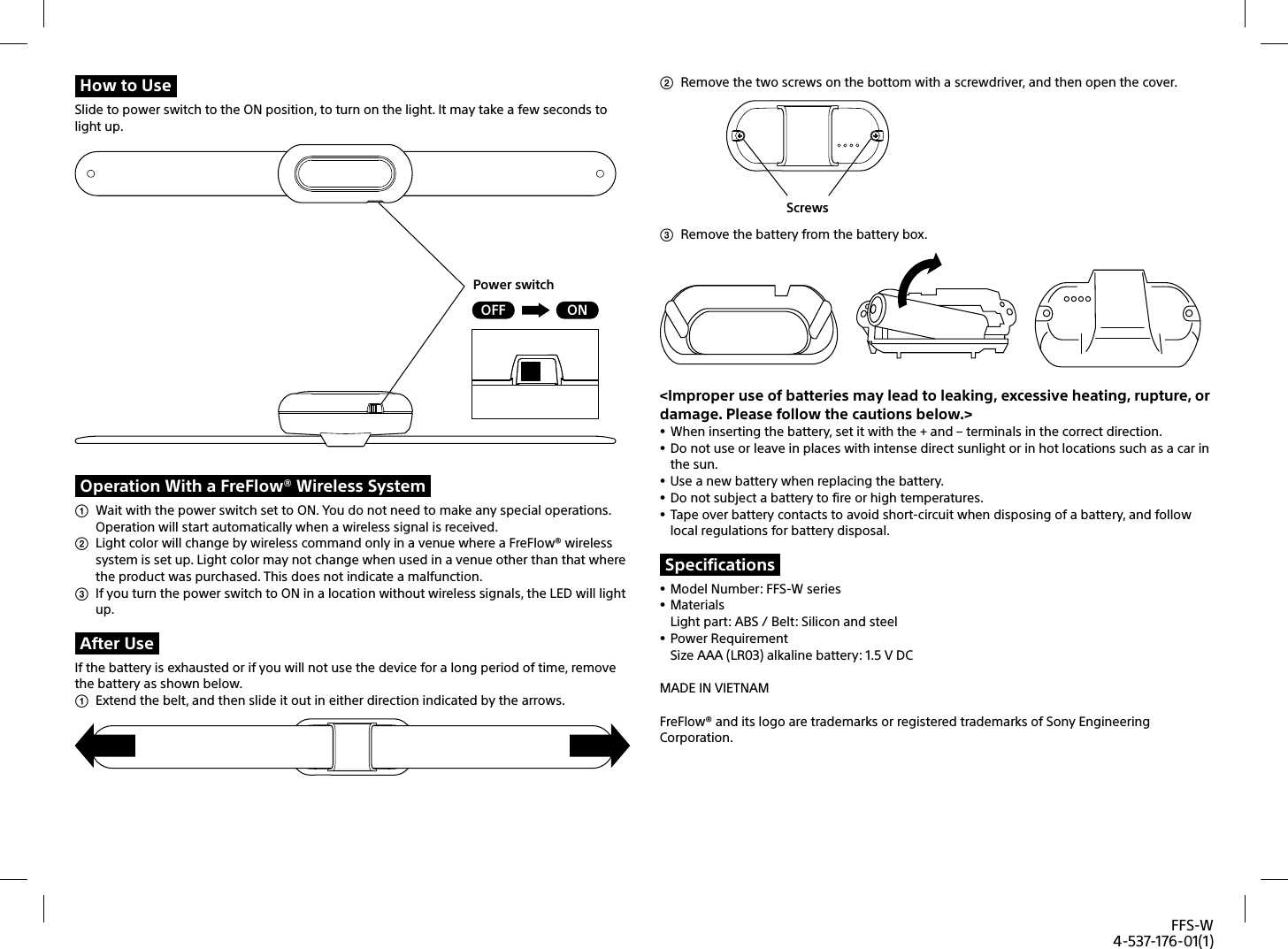 FFS-W4-537-176-01(1)How to UseSlide to power switch to the ON position, to turn on the light. It may take a few seconds to light up.ONOFFPower switchOperation With a FreFlow® Wireless System  Wait with the power switch set to ON. You do not need to make any special operations. Operation will start automatically when a wireless signal is received.   Light color will change by wireless command only in a venue where a FreFlow® wireless system is set up. Light color may not change when used in a venue other than that where the product was purchased. This does not indicate a malfunction.   If you turn the power switch to ON in a location without wireless signals, the LED will light up. After UseIf the battery is exhausted or if you will not use the device for a long period of time, remove the battery as shown below.   Extend the belt, and then slide it out in either direction indicated by the arrows.   Remove the two screws on the bottom with a screwdriver, and then open the cover.  Screws  Remove the battery from the battery box. &lt;Improper use of batteries may lead to leaking, excessive heating, rupture, or damage. Please follow the cautions below.&gt; When inserting the battery, set it with the + and – terminals in the correct direction.  Do not use or leave in places with intense direct sunlight or in hot locations such as a car in the sun. Use a new battery when replacing the battery.  Do not subject a battery to fire or high temperatures. Tape over battery contacts to avoid short-circuit when disposing of a battery, and follow local regulations for battery disposal.Specifications Model Number: FFS-W series MaterialsLight part: ABS / Belt: Silicon and steel Power RequirementSize AAA (LR03) alkaline battery: 1.5 V DCMADE IN VIETNAMFreFlow® and its logo are trademarks or registered trademarks of Sony Engineering Corporation.