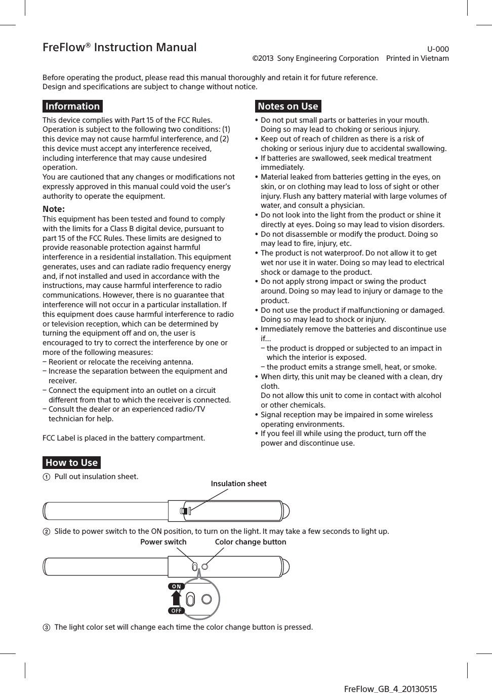 FreFlow_GB_4_20130515FreFlow® Instruction Manual©2013  Sony Engineering Corporation  Printed in VietnamBefore operating the product, please read this manual thoroughly and retain it for future reference. Design and specifications are subject to change without notice.InformationThis device complies with Part 15 of the FCC Rules. Operation is subject to the following two conditions: (1) this device may not cause harmful interference, and (2)this device must accept any interference received, including interference that may cause undesired operation.You are cautioned that any changes or modifications not expressly approved in this manual could void the user’s authority to operate the equipment.Note: This equipment has been tested and found to comply with the limits for a Class B digital device, pursuant to part 15 of the FCC Rules. These limits are designed to provide reasonable protection against harmful interference in a residential installation. This equipment generates, uses and can radiate radio frequency energy and, if not installed and used in accordance with the instructions, may cause harmful interference to radio communications. However, there is no guarantee that interference will not occur in a particular installation. If this equipment does cause harmful interference to radio or television reception, which can be determined by turning the equipment off and on, the user is encouraged to try to correct the interference by one or more of the following measures:ē Reorient or relocate the receiving antenna.ē Increase the separation between the equipment and receiver.ē Connect the equipment into an outlet on a circuit different from that to which the receiver is connected.ē Consult the dealer or an experienced radio/TV technician for help.FCC Label is placed in the battery compartment.Notes on Useˎ Do not put small parts or batteries in your mouth. Doing so may lead to choking or serious injury. ˎ Keep out of reach of children as there is a risk of choking or serious injury due to accidental swallowing. ˎ If batteries are swallowed, seek medical treatment immediately. ˎ Material leaked from batteries getting in the eyes, on skin, or on clothing may lead to loss of sight or other injury. Flush any battery material with large volumes of water, and consult a physician.ˎ Do not look into the light from the product or shine it directly at eyes. Doing so may lead to vision disorders.   ˎ Do not disassemble or modify the product. Doing so may lead to fire, injury, etc. ˎ The product is not waterproof. Do not allow it to get wet nor use it in water. Doing so may lead to electrical shock or damage to the product.ˎ Do not apply strong impact or swing the product around. Doing so may lead to injury or damage to the product.ˎ Do not use the product if malfunctioning or damaged.  Doing so may lead to shock or injury. ˎ Immediately remove the batteries and discontinue use if...ē the product is dropped or subjected to an impact in which the interior is exposed.ē the product emits a strange smell, heat, or smoke.ˎ When dirty, this unit may be cleaned with a clean, dry cloth. Do not allow this unit to come in contact with alcohol or other chemicals.ˎ Signal reception may be impaired in some wireless operating environments.  ˎ If you feel ill while using the product, turn off the power and discontinue use.How to Useʓ  Pull out insulation sheet. Insulation sheetʔ  Slide to power switch to the ON position, to turn on the light. It may take a few seconds to light up.Color change buttonPower switchʕ  The light color set will change each time the color change button is pressed.U-000