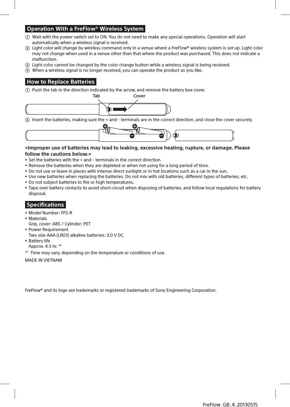FreFlow_GB_4_20130515Operation With a FreFlow® Wireless Systemʓ  Wait with the power switch set to ON. You do not need to make any special operations. Operation will start automatically when a wireless signal is received. ʔ  Light color will change by wireless command only in a venue where a FreFlow® wireless system is set up. Light color may not change when used in a venue other than that where the product was purchased. This does not indicate a malfunction. ʕ  Light color cannot be changed by the color change button while a wireless signal is being received.  ʖ  When a wireless signal is no longer received, you can operate the product as you like.How to Replace Batteriesʓ  Push the tab in the direction indicated by the arrow, and remove the battery box cover.  Tab Coverʔ  Insert the batteries, making sure the + and - terminals are in the correct direction, and close the cover securely.&lt;Improper use of batteries may lead to leaking, excessive heating, rupture, or damage. Please follow the cautions below.&gt;ˎ Set the batteries with the + and - terminals in the correct direction. ˎ Remove the batteries when they are depleted or when not using for a long period of time. ˎ Do not use or leave in places with intense direct sunlight or in hot locations such as a car in the sun.ˎ Use new batteries when replacing the batteries. Do not mix with old batteries, different types of batteries, etc. ˎ Do not subject batteries to fire or high temperatures.ˎ Tape over battery contacts to avoid short-circuit when disposing of batteries, and follow local regulations for battery disposal.Specificationsˎ Model Number: FFS-Rˎ MaterialsGrip, cover: ABS / Cylinder: PETˎ Power RequirementTwo size AAA (LR03) alkaline batteries: 3.0 V DCˎ Battery lifeApprox. 4.5 hr. *1*1  Time may vary, depending on the temperature or conditions of use.MADE IN VIETNAM[For inquires]TBDFreFlow® and its logo are trademarks or registered trademarks of Sony Engineering Corporation.