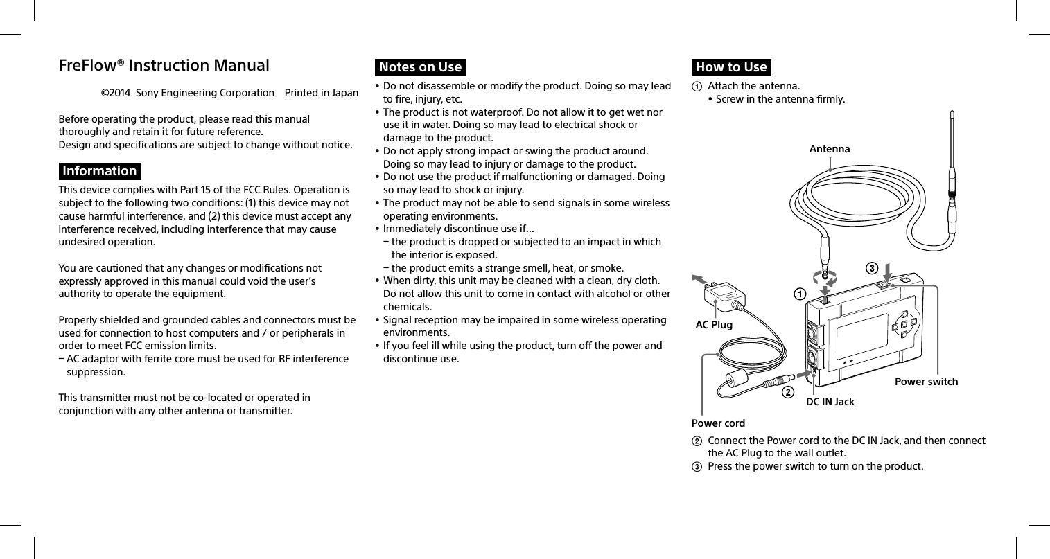 FreFlow® Instruction Manual©2014  Sony Engineering Corporation  Printed in JapanBefore operating the product, please read this manual thoroughly and retain it for future reference. Design and specifications are subject to change without notice.InformationThis device complies with Part 15 of the FCC Rules. Operation is subject to the following two conditions: (1) this device may not cause harmful interference, and (2) this device must accept any interference received, including interference that may cause undesired operation.You are cautioned that any changes or modifications not expressly approved in this manual could void the user’s authority to operate the equipment.Properly shielded and grounded cables and connectors must be used for connection to host computers and / or peripherals in order to meet FCC emission limits. AC adaptor with ferrite core must be used for RF interference suppression.This transmitter must not be co-located or operated in conjunction with any other antenna or transmitter.Notes on Use Do not disassemble or modify the product. Doing so may lead to fire, injury, etc. The product is not waterproof. Do not allow it to get wet nor use it in water. Doing so may lead to electrical shock or damage to the product. Do not apply strong impact or swing the product around. Doing so may lead to injury or damage to the product. Do not use the product if malfunctioning or damaged. Doing so may lead to shock or injury. The product may not be able to send signals in some wireless operating environments.  Immediately discontinue use if… the product is dropped or subjected to an impact in which the interior is exposed. the product emits a strange smell, heat, or smoke. When dirty, this unit may be cleaned with a clean, dry cloth. Do not allow this unit to come in contact with alcohol or other chemicals. Signal reception may be impaired in some wireless operating environments. If you feel ill while using the product, turn off the power and discontinue use.How to Use  Attach the antenna. Screw in the antenna firmly. Power switchPower cordAntennaAC PlugDC IN Jack  Connect the Power cord to the DC IN Jack, and then connect the AC Plug to the wall outlet.  Press the power switch to turn on the product.