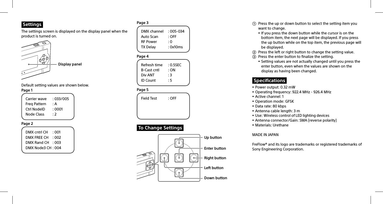 SettingsThe settings screen is displayed on the display panel when the product is turned on.Display panelDefault setting values are shown below.Page 1Carrier wave  : 033/005Freq Pattern  : ACtrl NodeID  : 0001Node Class  : 2Page 2DMX cntrl CH  : 001DMX FREE CH  : 002DMX Rand CH  : 003DMX Node3 CH : 004Page 3DMX channel  : 005-034Auto Scan  : OFFRF Power  : 0TX Delay  : 0x10msPage 4Refresh time  : 0.5SECB-Cast cntl  : ONDiv ANT  : 3ID Count  : 5Page 5Field Test  : OFFTo Change SettingsUp buttonEnter buttonRight buttonLeft buttonDown button  Press the up or down button to select the setting item you want to change. If you press the down button while the cursor is on the bottom item, the next page will be displayed. If you press the up button while on the top item, the previous page will be displayed.  Press the left or right button to change the setting value.  Press the enter button to finalize the setting. Setting values are not actually changed until you press the enter button, even when the values are shown on the display as having been changed.Specifications Power output: 0.32 mW Operating frequency: 922.4 MHz - 926.4 MHz Active channel: 1 Operation mode: GFSK Data rate: 80 kbps Antenna cable length: 3 m Use: Wireless control of LED lighting devices Antenna connector/Gain: SMA (reverse polarity) Materials: UrethaneMADE IN JAPANFreFlow® and its logo are trademarks or registered trademarks of Sony Engineering Corporation.