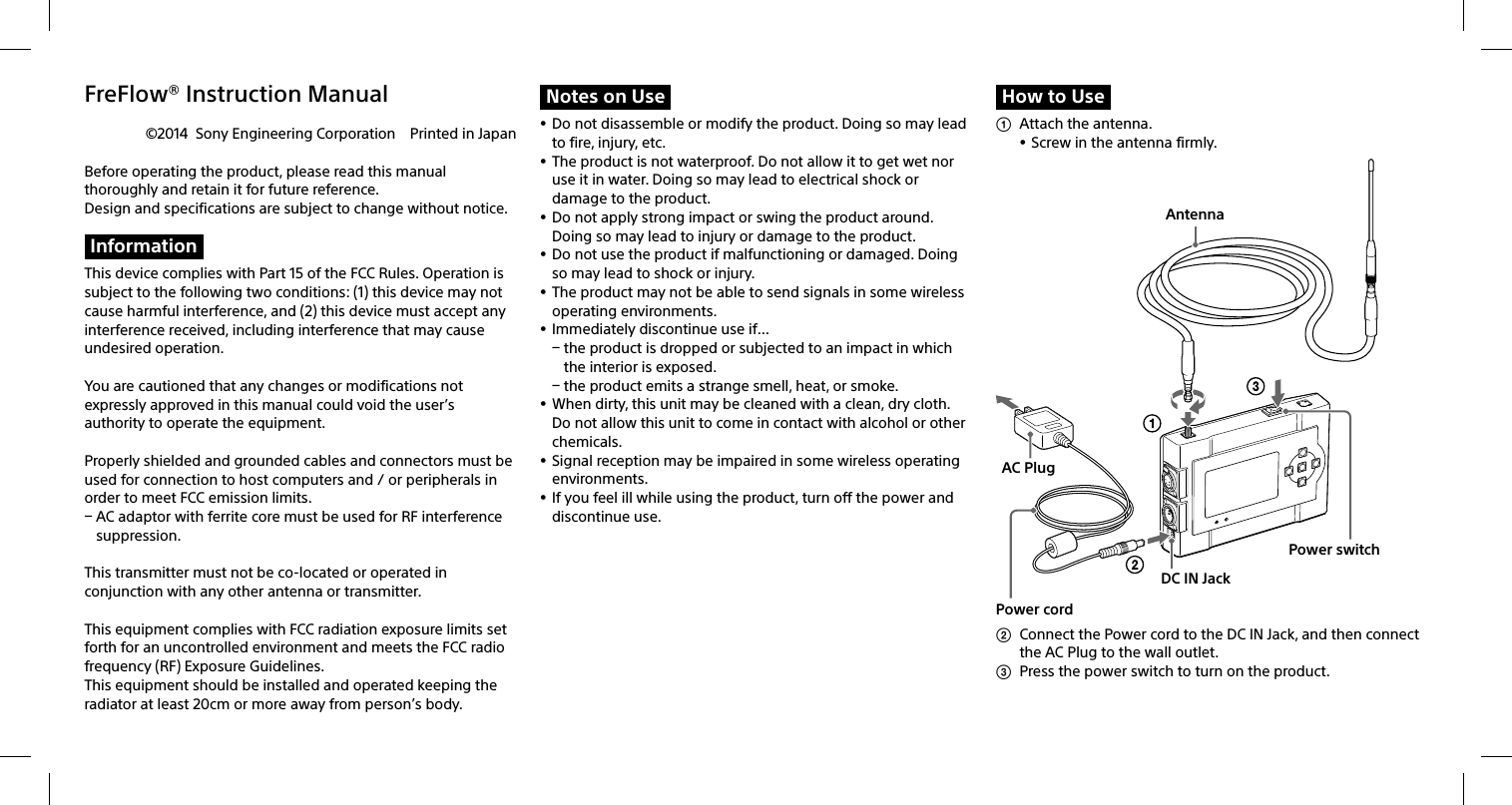 FreFlow® Instruction Manual©2014  Sony Engineering Corporation  Printed in JapanBefore operating the product, please read this manual thoroughly and retain it for future reference. Design and specifications are subject to change without notice.InformationThis device complies with Part 15 of the FCC Rules. Operation is subject to the following two conditions: (1) this device may not cause harmful interference, and (2) this device must accept any interference received, including interference that may cause undesired operation.You are cautioned that any changes or modifications not expressly approved in this manual could void the user’s authority to operate the equipment.Properly shielded and grounded cables and connectors must be used for connection to host computers and / or peripherals in order to meet FCC emission limits. AC adaptor with ferrite core must be used for RF interference suppression.This transmitter must not be co-located or operated in conjunction with any other antenna or transmitter.This equipment complies with FCC radiation exposure limits set forth for an uncontrolled environment and meets the FCC radio frequency (RF) Exposure Guidelines. This equipment should be installed and operated keeping the radiator at least 20cm or more away from person’s body. Notes on Use Do not disassemble or modify the product. Doing so may lead to fire, injury, etc. The product is not waterproof. Do not allow it to get wet nor use it in water. Doing so may lead to electrical shock or damage to the product. Do not apply strong impact or swing the product around. Doing so may lead to injury or damage to the product. Do not use the product if malfunctioning or damaged. Doing so may lead to shock or injury. The product may not be able to send signals in some wireless operating environments.  Immediately discontinue use if… the product is dropped or subjected to an impact in which the interior is exposed. the product emits a strange smell, heat, or smoke. When dirty, this unit may be cleaned with a clean, dry cloth. Do not allow this unit to come in contact with alcohol or other chemicals. Signal reception may be impaired in some wireless operating environments. If you feel ill while using the product, turn off the power and discontinue use.How to Use  Attach the antenna. Screw in the antenna firmly. Power switchPower cordAntennaAC PlugDC IN Jack  Connect the Power cord to the DC IN Jack, and then connect the AC Plug to the wall outlet.  Press the power switch to turn on the product.