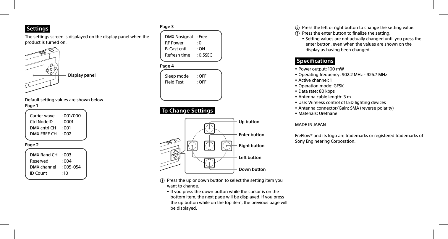 SettingsThe settings screen is displayed on the display panel when the product is turned on.Display panelDefault setting values are shown below.Page 1Carrier wave  : 001/000Ctrl NodeID  : 0001DMX cntrl CH  : 001DMX FREE CH  : 002Page 2DMX Rand CH  : 003Reserved : 004DMX channel  : 005-054ID Count  : 10Page 3DMX Nosignal  : FreeRF Power  : 0B-Cast cntl  : ONRefresh time  : 0.5SECPage 4Sleep mode  : OFFField Test  : OFFTo Change SettingsUp buttonEnter buttonRight buttonLeft buttonDown button  Press the up or down button to select the setting item you want to change. If you press the down button while the cursor is on the bottom item, the next page will be displayed. If you press the up button while on the top item, the previous page will be displayed.  Press the left or right button to change the setting value.  Press the enter button to finalize the setting. Setting values are not actually changed until you press the enter button, even when the values are shown on the display as having been changed.Specifications Power output: 100 mW Operating frequency: 902.2 MHz - 926.7 MHz Active channel: 1 Operation mode: GFSK Data rate: 80 kbps Antenna cable length: 3 m Use: Wireless control of LED lighting devices Antenna connector/Gain: SMA (reverse polarity) Materials: UrethaneMADE IN JAPANFreFlow® and its logo are trademarks or registered trademarks of Sony Engineering Corporation.