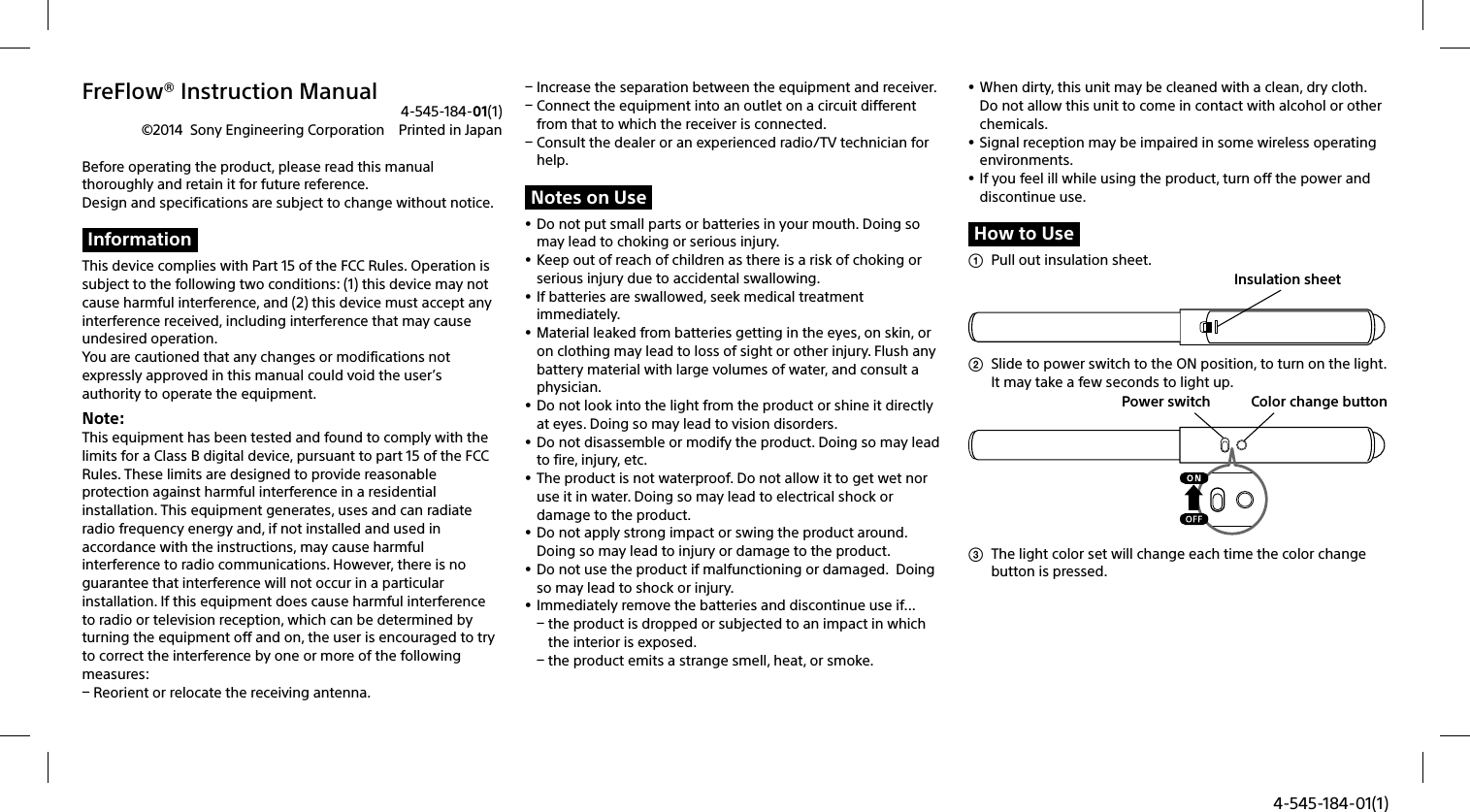 4-545-184-01(1)FreFlow® Instruction Manual4-545-184-01(1)©2014  Sony Engineering Corporation  Printed in JapanBefore operating the product, please read this manual thoroughly and retain it for future reference. Design and specifications are subject to change without notice.InformationThis device complies with Part 15 of the FCC Rules. Operation is subject to the following two conditions: (1) this device may not cause harmful interference, and (2) this device must accept any interference received, including interference that may cause undesired operation.You are cautioned that any changes or modifications not expressly approved in this manual could void the user’s authority to operate the equipment.Note: This equipment has been tested and found to comply with the limits for a Class B digital device, pursuant to part 15 of the FCC Rules. These limits are designed to provide reasonable protection against harmful interference in a residential installation. This equipment generates, uses and can radiate radio frequency energy and, if not installed and used in accordance with the instructions, may cause harmful interference to radio communications. However, there is no guarantee that interference will not occur in a particular installation. If this equipment does cause harmful interference to radio or television reception, which can be determined by turning the equipment off and on, the user is encouraged to try to correct the interference by one or more of the following measures: Reorient or relocate the receiving antenna. Increase the separation between the equipment and receiver. Connect the equipment into an outlet on a circuit different from that to which the receiver is connected. Consult the dealer or an experienced radio/TV technician for help.Notes on Use Do not put small parts or batteries in your mouth. Doing so may lead to choking or serious injury.  Keep out of reach of children as there is a risk of choking or serious injury due to accidental swallowing.  If batteries are swallowed, seek medical treatment immediately.  Material leaked from batteries getting in the eyes, on skin, or on clothing may lead to loss of sight or other injury. Flush any battery material with large volumes of water, and consult a physician. Do not look into the light from the product or shine it directly at eyes. Doing so may lead to vision disorders.    Do not disassemble or modify the product. Doing so may lead to fire, injury, etc.  The product is not waterproof. Do not allow it to get wet nor use it in water. Doing so may lead to electrical shock or damage to the product. Do not apply strong impact or swing the product around. Doing so may lead to injury or damage to the product. Do not use the product if malfunctioning or damaged.  Doing so may lead to shock or injury.  Immediately remove the batteries and discontinue use if... the product is dropped or subjected to an impact in which the interior is exposed. the product emits a strange smell, heat, or smoke. When dirty, this unit may be cleaned with a clean, dry cloth. Do not allow this unit to come in contact with alcohol or other chemicals. Signal reception may be impaired in some wireless operating environments.   If you feel ill while using the product, turn off the power and discontinue use.How to Use  Pull out insulation sheet. Insulation sheet  Slide to power switch to the ON position, to turn on the light. It may take a few seconds to light up.Color change buttonPower switch  The light color set will change each time the color change button is pressed.