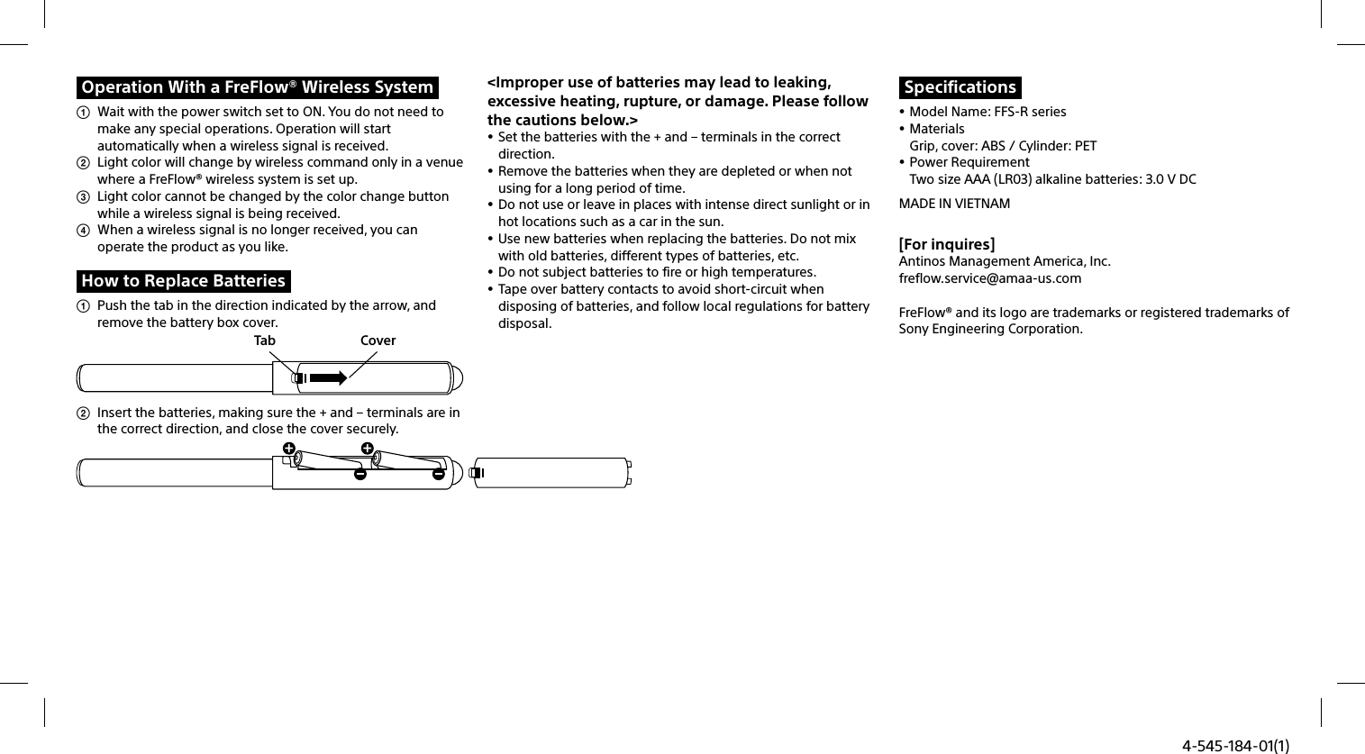 4-545-184-01(1)Operation With a FreFlow® Wireless System  Wait with the power switch set to ON. You do not need to make any special operations. Operation will start automatically when a wireless signal is received.   Light color will change by wireless command only in a venue where a FreFlow® wireless system is set up.   Light color cannot be changed by the color change button while a wireless signal is being received.    When a wireless signal is no longer received, you can operate the product as you like.How to Replace Batteries  Push the tab in the direction indicated by the arrow, and remove the battery box cover.  Tab Cover  Insert the batteries, making sure the + and – terminals are in the correct direction, and close the cover securely.&lt;Improper use of batteries may lead to leaking, excessive heating, rupture, or damage. Please follow the cautions below.&gt; Set the batteries with the + and – terminals in the correct direction.  Remove the batteries when they are depleted or when not using for a long period of time.  Do not use or leave in places with intense direct sunlight or in hot locations such as a car in the sun. Use new batteries when replacing the batteries. Do not mix with old batteries, different types of batteries, etc.  Do not subject batteries to fire or high temperatures. Tape over battery contacts to avoid short-circuit when disposing of batteries, and follow local regulations for battery disposal.Specifications Model Name: FFS-R series MaterialsGrip, cover: ABS / Cylinder: PET Power RequirementTwo size AAA (LR03) alkaline batteries: 3.0 V DCMADE IN VIETNAM[For inquires]Antinos Management America, Inc.freflow.service@amaa-us.comFreFlow® and its logo are trademarks or registered trademarks of Sony Engineering Corporation.