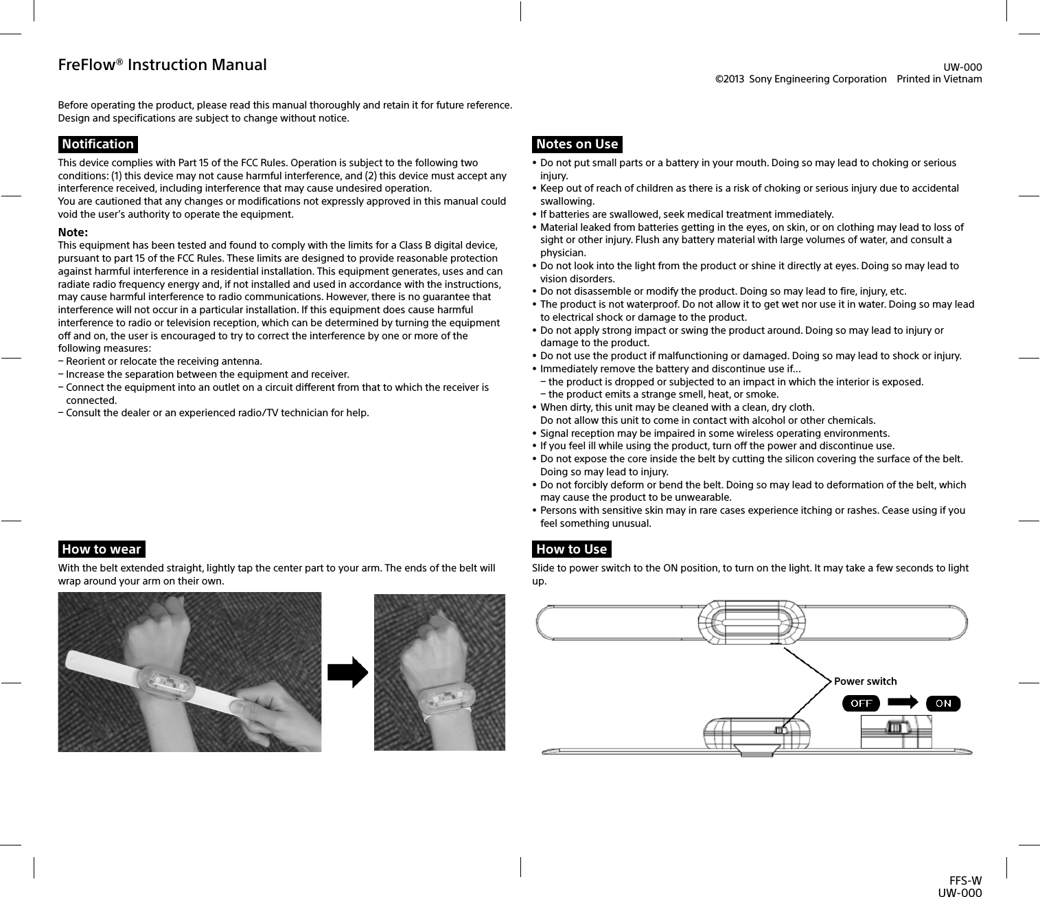 FFS-WUW-000FreFlow® Instruction Manual©2013  Sony Engineering Corporation  Printed in VietnamBefore operating the product, please read this manual thoroughly and retain it for future reference. Design and specifications are subject to change without notice.NotificationThis device complies with Part 15 of the FCC Rules. Operation is subject to the following two conditions: (1) this device may not cause harmful interference, and (2)this device must accept any interference received, including interference that may cause undesired operation.You are cautioned that any changes or modifications not expressly approved in this manual could void the user’s authority to operate the equipment.Note: This equipment has been tested and found to comply with the limits for a Class B digital device, pursuant to part 15 of the FCC Rules. These limits are designed to provide reasonable protection against harmful interference in a residential installation. This equipment generates, uses and can radiate radio frequency energy and, if not installed and used in accordance with the instructions, may cause harmful interference to radio communications. However, there is no guarantee that interference will not occur in a particular installation. If this equipment does cause harmful interference to radio or television reception, which can be determined by turning the equipment off and on, the user is encouraged to try to correct the interference by one or more of the following measures: Reorient or relocate the receiving antenna. Increase the separation between the equipment and receiver. Connect the equipment into an outlet on a circuit different from that to which the receiver is connected. Consult the dealer or an experienced radio/TV technician for help.Notes on Use Do not put small parts or a battery in your mouth. Doing so may lead to choking or serious injury.  Keep out of reach of children as there is a risk of choking or serious injury due to accidental swallowing.  If batteries are swallowed, seek medical treatment immediately.  Material leaked from batteries getting in the eyes, on skin, or on clothing may lead to loss of sight or other injury. Flush any battery material with large volumes of water, and consult a physician. Do not look into the light from the product or shine it directly at eyes. Doing so may lead to vision disorders.   Do not disassemble or modify the product. Doing so may lead to fire, injury, etc.  The product is not waterproof. Do not allow it to get wet nor use it in water. Doing so may lead to electrical shock or damage to the product. Do not apply strong impact or swing the product around. Doing so may lead to injury or damage to the product. Do not use the product if malfunctioning or damaged. Doing so may lead to shock or injury.  Immediately remove the battery and discontinue use if... the product is dropped or subjected to an impact in which the interior is exposed. the product emits a strange smell, heat, or smoke. When dirty, this unit may be cleaned with a clean, dry cloth. Do not allow this unit to come in contact with alcohol or other chemicals. Signal reception may be impaired in some wireless operating environments.  If you feel ill while using the product, turn off the power and discontinue use. Do not expose the core inside the belt by cutting the silicon covering the surface of the belt. Doing so may lead to injury. Do not forcibly deform or bend the belt. Doing so may lead to deformation of the belt, which may cause the product to be unwearable. Persons with sensitive skin may in rare cases experience itching or rashes. Cease using if you feel something unusual. UW-000How to wearWith the belt extended straight, lightly tap the center part to your arm. The ends of the belt will wrap around your arm on their own. How to UseSlide to power switch to the ON position, to turn on the light. It may take a few seconds to light up.Power switch