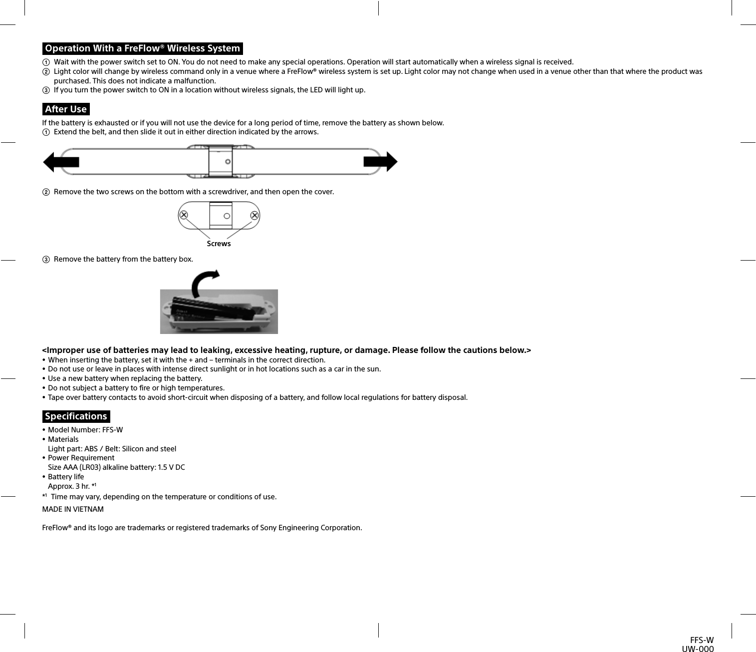 FFS-WUW-000Operation With a FreFlow® Wireless System  Wait with the power switch set to ON. You do not need to make any special operations. Operation will start automatically when a wireless signal is received.   Light color will change by wireless command only in a venue where a FreFlow® wireless system is set up. Light color may not change when used in a venue other than that where the product was purchased. This does not indicate a malfunction.   If you turn the power switch to ON in a location without wireless signals, the LED will light up. After UseIf the battery is exhausted or if you will not use the device for a long period of time, remove the battery as shown below.   Extend the belt, and then slide it out in either direction indicated by the arrows.   Remove the two screws on the bottom with a screwdriver, and then open the cover.  Screws  Remove the battery from the battery box.  &lt;Improper use of batteries may lead to leaking, excessive heating, rupture, or damage. Please follow the cautions below.&gt; When inserting the battery, set it with the + and – terminals in the correct direction.  Do not use or leave in places with intense direct sunlight or in hot locations such as a car in the sun. Use a new battery when replacing the battery.  Do not subject a battery to fire or high temperatures. Tape over battery contacts to avoid short-circuit when disposing of a battery, and follow local regulations for battery disposal.Specifications Model Number: FFS-W MaterialsLight part: ABS / Belt: Silicon and steel Power RequirementSize AAA (LR03) alkaline battery: 1.5 V DC Battery lifeApprox. 3 hr. *1*1  Time may vary, depending on the temperature or conditions of use.MADE IN VIETNAMFreFlow® and its logo are trademarks or registered trademarks of Sony Engineering Corporation.