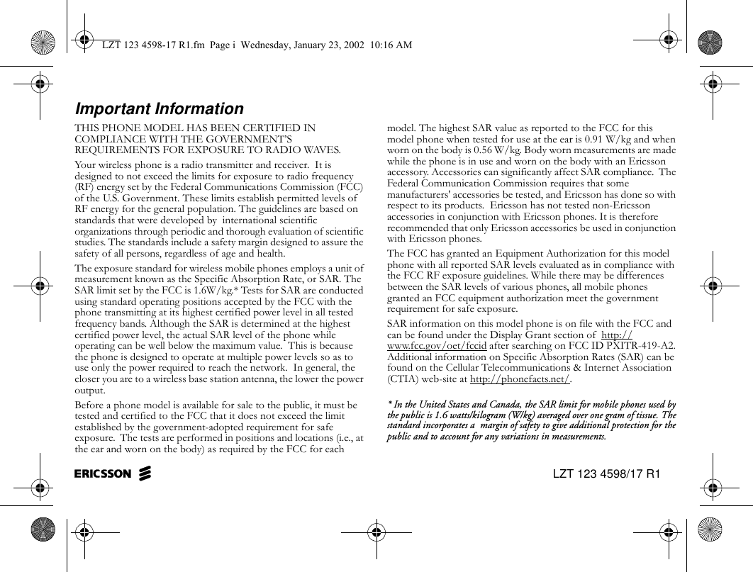 EricssonZ LZT 123 4598/17 R1Important InformationTHIS PHONE MODEL HAS BEEN CERTIFIED IN COMPLIANCE WITH THE GOVERNMENT’S REQUIREMENTS FOR EXPOSURE TO RADIO WAVES.Your wireless phone is a radio transmitter and receiver.  It is designed to not exceed the limits for exposure to radio frequency (RF) energy set by the Federal Communications Commission (FCC) of the U.S. Government. These limits establish permitted levels of RF energy for the general population. The guidelines are based on standards that were developed by  international scientific organizations through periodic and thorough evaluation of scientific studies. The standards include a safety margin designed to assure the safety of all persons, regardless of age and health.The exposure standard for wireless mobile phones employs a unit of measurement known as the Specific Absorption Rate, or SAR. The SAR limit set by the FCC is 1.6W/kg.* Tests for SAR are conducted using standard operating positions accepted by the FCC with the phone transmitting at its highest certified power level in all tested frequency bands. Although the SAR is determined at the highest certified power level, the actual SAR level of the phone while operating can be well below the maximum value.  This is because the phone is designed to operate at multiple power levels so as to use only the power required to reach the network.  In general, the closer you are to a wireless base station antenna, the lower the power output. Before a phone model is available for sale to the public, it must be tested and certified to the FCC that it does not exceed the limit established by the government-adopted requirement for safe exposure.  The tests are performed in positions and locations (i.e., at the ear and worn on the body) as required by the FCC for each model. The highest SAR value as reported to the FCC for this model phone when tested for use at the ear is 0.91 W/kg and when worn on the body is 0.56 W/kg. Body worn measurements are made while the phone is in use and worn on the body with an Ericsson accessory. Accessories can significantly affect SAR compliance.  The Federal Communication Commission requires that some manufacturers&apos; accessories be tested, and Ericsson has done so with respect to its products.  Ericsson has not tested non-Ericsson accessories in conjunction with Ericsson phones. It is therefore recommended that only Ericsson accessories be used in conjunction with Ericsson phones.The FCC has granted an Equipment Authorization for this model phone with all reported SAR levels evaluated as in compliance with the FCC RF exposure guidelines. While there may be differences between the SAR levels of various phones, all mobile phones granted an FCC equipment authorization meet the government requirement for safe exposure.SAR information on this model phone is on file with the FCC and can be found under the Display Grant section of  http://www.fcc.gov/oet/fccid after searching on FCC ID PXITR-419-A2. Additional information on Specific Absorption Rates (SAR) can be found on the Cellular Telecommunications &amp; Internet Association (CTIA) web-site at http://phonefacts.net/.* In the United States and Canada, the SAR limit for mobile phones used by the public is 1.6 watts/kilogram (W/kg) averaged over one gram of tissue. The standard incorporates a  margin of safety to give additional protection for the public and to account for any variations in measurements.LZT 123 4598-17 R1.fm  Page i  Wednesday, January 23, 2002  10:16 AM
