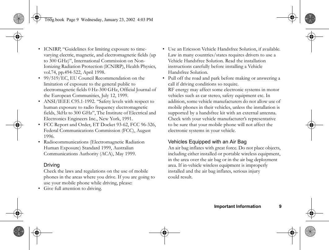 Important Information 9• ICNIRP, “Guidelines for limiting exposure to time-varying electric, magnetic, and electromagnetic fields (up to 300 GHz)”, International Commission on Non-Ionizing Radiation Protection (ICNIRP), Health Physics, vol.74, pp.494-522, April 1998.• 99/519/EC, EU Council Recommendation on the limitation of exposure to the general public to electromagnetic fields 0 Hz-300 GHz, Official Journal of the European Communities, July 12, 1999.• ANSI/IEEE C95.1-1992. “Safety levels with respect to human exposure to radio frequency electromagnetic fields, 3kHz to 300 GHz”, The Institute of Electrical and Electronics Engineers Inc., New York, 1991.• FCC Report and Order, ET Docket 93-62, FCC 96-326, Federal Communications Commission (FCC), August 1996.• Radiocommunications (Electromagnetic Radiation Human Exposure) Standard 1999, Australian Communications Authority (ACA), May 1999.DrivingCheck the laws and regulations on the use of mobile phones in the areas where you drive. If you are going to use your mobile phone while driving, please: • Give full attention to driving.• Use an Ericsson Vehicle Handsfree Solution, if available. Law in many countries/states requires drivers to use a Vehicle Handsfree Solution. Read the installation instructions carefully before installing a Vehicle Handsfree Solution.• Pull off the road and park before making or answering a call if driving conditions so require.RF energy may affect some electronic systems in motor vehicles such as car stereo, safety equipment etc. In addition, some vehicle manufacturers do not allow use of mobile phones in their vehicles, unless the installation is supported by a handsfree kit with an external antenna. Check with your vehicle manufacturer’s representative to be sure that your mobile phone will not affect the electronic systems in your vehicle.Vehicles Equipped with an Air BagAn air bag inflates with great force. Do not place objects, including either installed or portable wireless equipment, in the area over the air bag or in the air bag deployment area. If in-vehicle wireless equipment is improperly installed and the air bag inflates, serious injury could result.T60g.book  Page 9  Wednesday, January 23, 2002  4:03 PM