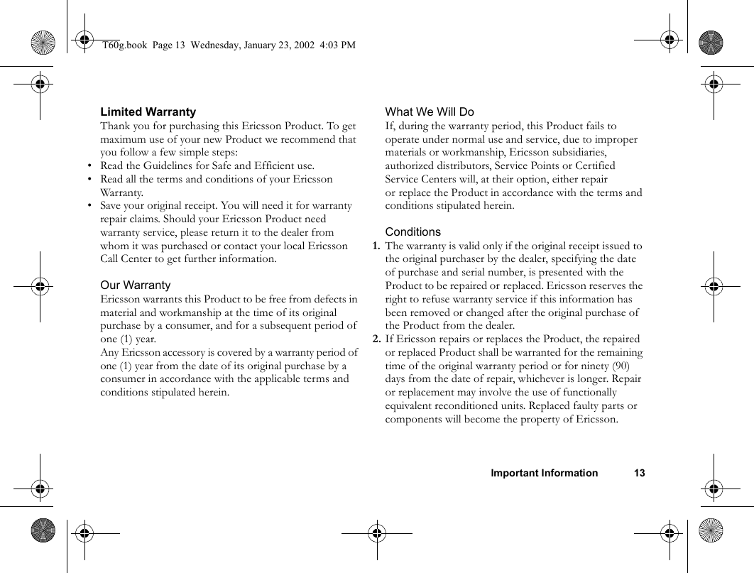 Important Information 13Limited WarrantyThank you for purchasing this Ericsson Product. To get maximum use of your new Product we recommend that you follow a few simple steps:• Read the Guidelines for Safe and Efficient use.• Read all the terms and conditions of your Ericsson Warranty.• Save your original receipt. You will need it for warranty repair claims. Should your Ericsson Product need warranty service, please return it to the dealer from whom it was purchased or contact your local Ericsson Call Center to get further information.Our WarrantyEricsson warrants this Product to be free from defects in material and workmanship at the time of its original purchase by a consumer, and for a subsequent period of one (1) year.Any Ericsson accessory is covered by a warranty period of one (1) year from the date of its original purchase by a consumer in accordance with the applicable terms and conditions stipulated herein.What We Will DoIf, during the warranty period, this Product fails to operate under normal use and service, due to improper materials or workmanship, Ericsson subsidiaries, authorized distributors, Service Points or Certified Service Centers will, at their option, either repair or replace the Product in accordance with the terms and conditions stipulated herein.Conditions1. The warranty is valid only if the original receipt issued to the original purchaser by the dealer, specifying the date of purchase and serial number, is presented with the Product to be repaired or replaced. Ericsson reserves the right to refuse warranty service if this information has been removed or changed after the original purchase of the Product from the dealer.2. If Ericsson repairs or replaces the Product, the repaired or replaced Product shall be warranted for the remaining time of the original warranty period or for ninety (90) days from the date of repair, whichever is longer. Repair or replacement may involve the use of functionally equivalent reconditioned units. Replaced faulty parts or components will become the property of Ericsson.T60g.book  Page 13  Wednesday, January 23, 2002  4:03 PM