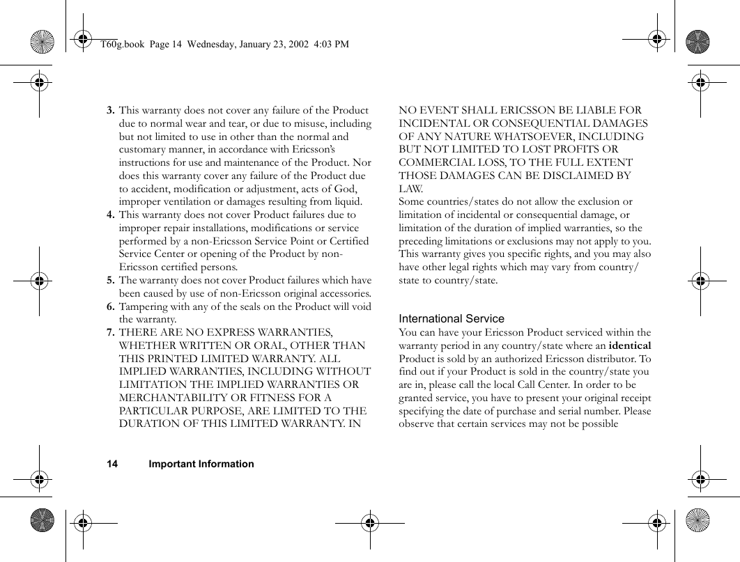 14 Important Information3. This warranty does not cover any failure of the Product due to normal wear and tear, or due to misuse, including but not limited to use in other than the normal and customary manner, in accordance with Ericsson’s instructions for use and maintenance of the Product. Nor does this warranty cover any failure of the Product due to accident, modification or adjustment, acts of God, improper ventilation or damages resulting from liquid.4. This warranty does not cover Product failures due to improper repair installations, modifications or service performed by a non-Ericsson Service Point or Certified Service Center or opening of the Product by non-Ericsson certified persons.5. The warranty does not cover Product failures which have been caused by use of non-Ericsson original accessories.6. Tampering with any of the seals on the Product will void the warranty.7. THERE ARE NO EXPRESS WARRANTIES, WHETHER WRITTEN OR ORAL, OTHER THAN THIS PRINTED LIMITED WARRANTY. ALL IMPLIED WARRANTIES, INCLUDING WITHOUT LIMITATION THE IMPLIED WARRANTIES OR MERCHANTABILITY OR FITNESS FOR A PARTICULAR PURPOSE, ARE LIMITED TO THE DURATION OF THIS LIMITED WARRANTY. IN NO EVENT SHALL ERICSSON BE LIABLE FOR INCIDENTAL OR CONSEQUENTIAL DAMAGES OF ANY NATURE WHATSOEVER, INCLUDING BUT NOT LIMITED TO LOST PROFITS OR COMMERCIAL LOSS, TO THE FULL EXTENT THOSE DAMAGES CAN BE DISCLAIMED BY LAW.Some countries/states do not allow the exclusion or limitation of incidental or consequential damage, or limitation of the duration of implied warranties, so the preceding limitations or exclusions may not apply to you. This warranty gives you specific rights, and you may also have other legal rights which may vary from country/state to country/state.International ServiceYou can have your Ericsson Product serviced within the warranty period in any country/state where an identical Product is sold by an authorized Ericsson distributor. To find out if your Product is sold in the country/state you are in, please call the local Call Center. In order to be granted service, you have to present your original receipt specifying the date of purchase and serial number. Please observe that certain services may not be possible T60g.book  Page 14  Wednesday, January 23, 2002  4:03 PM