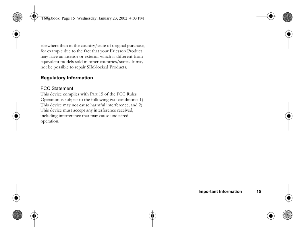 Important Information 15elsewhere than in the country/state of original purchase, for example due to the fact that your Ericsson Product may have an interior or exterior which is different from equivalent models sold in other countries/states. It may not be possible to repair SIM-locked Products.Regulatory InformationFCC StatementThis device complies with Part 15 of the FCC Rules. Operation is subject to the following two conditions: 1) This device may not cause harmful interference, and 2) This device must accept any interference received, including interference that may cause undesired operation.T60g.book  Page 15  Wednesday, January 23, 2002  4:03 PM