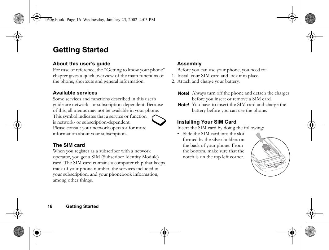 16 Getting StartedGetting StartedAbout this user’s guideFor ease of reference, the “Getting to know your phone” chapter gives a quick overview of the main functions of the phone, shortcuts and general information.Available servicesSome services and functions described in this user’s guide are network- or subscription-dependent. Because of this, all menus may not be available in your phone.This symbol indicates that a service or function is network- or subscription-dependent.Please consult your network operator for more information about your subscription.The SIM cardWhen you register as a subscriber with a network operator, you get a SIM (Subscriber Identity Module) card. The SIM card contains a computer chip that keeps track of your phone number, the services included in your subscription, and your phonebook information, among other things.AssemblyBefore you can use your phone, you need to:1. Install your SIM card and lock it in place.2. Attach and charge your battery.Installing Your SIM CardInsert the SIM card by doing the following:• Slide the SIM card into the slot formed by the silver holders on the back of your phone. From the bottom, make sure that the notch is on the top left corner.Note! Always turn off the phone and detach the charger before you insert or remove a SIM card.Note! You have to insert the SIM card and charge the battery before you can use the phone.SIMT60g.book  Page 16  Wednesday, January 23, 2002  4:03 PM